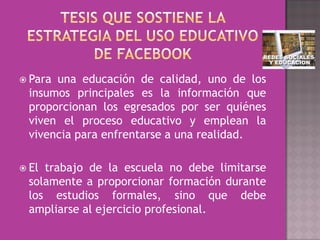  Parauna educación de calidad, uno de los
 insumos principales es la información que
 proporcionan los egresados por ser quiénes
 viven el proceso educativo y emplean la
 vivencia para enfrentarse a una realidad.

 Eltrabajo de la escuela no debe limitarse
 solamente a proporcionar formación durante
 los estudios formales, sino que debe
 ampliarse al ejercicio profesional.
 
