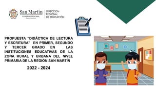 PROPUESTA “DIDÁCTICA DE LECTURA
Y ESCRITURA” EN PRIMER, SEGUNDO
Y TERCER GRADO EN LAS
INSTITUCIONES EDUCATIVAS DE LA
ZONA RURAL Y URBANA DEL NIVEL
PRIMARIA DE LA REGIÓN SAN MARTÍN
2022 - 2024
 