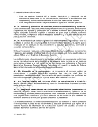 El concurso mantendrá dos fases:

    1. Fase de méritos.- Consiste en el análisis, verificación y calificación de los
       documentos presentados por las y los aspirantes, conforme a lo establecido en este
       Reglamento y en la normativa interna de la institución de educación superior.
    2. Fase de oposición.- Constará de pruebas teóricas y prácticas verbales y escritas.

Art. 28.- Solicitud y aprobación del concurso público de merecimientos y oposición.-
En las universidades y escuelas politécnicas públicas el concurso público de merecimientos
y oposición para ingresar y promoverse en la carrera académica será autorizado por el
órgano colegiado académico superior, a solicitud de quien dirija la unidad académica
correspondiente, siempre que exista la necesidad académica y se cuente con los recursos
presupuestarios suficientes.

Art. 29.- Convocatoria al concurso público de merecimientos y oposición.- Una vez
aprobada la solicitud de concurso público de merecimientos y oposición, el órgano que se
establezca en los estatutos de las universidades y escuelas politécnicas, convocará al
concurso correspondiente.

En las universidades y escuelas politécnicas públicas el concurso público de merecimientos
y oposición para acceder a la titularidad deberá ser convocado en la forma establecida en el
artículo 152 de la Ley Orgánica de Educación Superior.

Las instituciones de educación superior particulares realizarán los concursos de conformidad
con su normativa interna, pero difundirán la convocatoria como mínimo por un medio de
comunicación masiva y la red electrónica de información que establezca la Secretaría
Nacional de Educación Superior, Ciencia, Tecnología e Innovación, a través del Sistema
Nacional de Información de la Educación Superior del Ecuador.

Art. 30.- Contenido de la convocatoria.- La convocatoria al concurso público de
merecimientos y oposición incluirá los requisitos, tipo, categoría, nivel, área del
conocimiento, dedicación horaria y remuneración del puesto o puestos que se ofertan, así
como el cronograma e indicación del lugar de acceso a las bases del concurso.

Art. 31.- Duración máxima del concurso público de merecimientos y oposición.-
Ningún concurso público de merecimientos y oposición durará más de dos meses contados
desde su convocatoria.

Art. 32.- Integración de la Comisión de Evaluación de Merecimientos y Oposición.- Los
miembros del jurado de la Comisión de Evaluación de Merecimientos y Oposición de las
universidades y escuelas politécnicas públicas serán profesores e investigadores titulares.
Este órgano estará compuesto por cinco miembros de los cuales el 40% deberán ser
miembros externos a la institución que está ofreciendo la plaza titular.

Los miembros externos a la institución serán designados por sorteo de la lista de profesores
e investigadores titulares de las universidades y escuelas politécnicas que repose en el
Sistema Nacional de Información de la Educación Superior del Ecuador. El sorteo se
realizará de manera automática a través del Sistema.


16 - agosto - 2012
 
