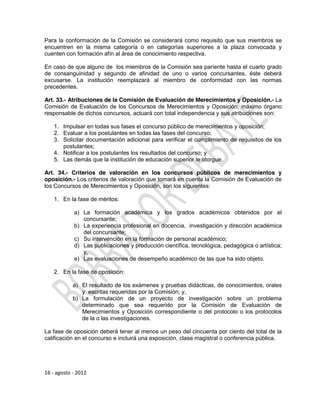 Para la conformación de la Comisión se considerará como requisito que sus miembros se
encuentren en la misma categoría o en categorías superiores a la plaza convocada y
cuenten con formación afín al área de conocimiento respectiva.

En caso de que alguno de los miembros de la Comisión sea pariente hasta el cuarto grado
de consanguinidad y segundo de afinidad de uno o varios concursantes, éste deberá
excusarse. La institución reemplazará al miembro de conformidad con las normas
precedentes.

Art. 33.- Atribuciones de la Comisión de Evaluación de Merecimientos y Oposición.- La
Comisión de Evaluación de los Concursos de Merecimientos y Oposición, máximo órgano
responsable de dichos concursos, actuará con total independencia y sus atribuciones son:

    1. Impulsar en todas sus fases el concurso público de merecimientos y oposición;
    2. Evaluar a los postulantes en todas las fases del concurso;
    3. Solicitar documentación adicional para verificar el cumplimiento de requisitos de los
       postulantes;
    4. Notificar a los postulantes los resultados del concurso; y
    5. Las demás que la institución de educación superior le otorgue.

Art. 34.- Criterios de valoración en los concursos públicos de merecimientos y
oposición.- Los criterios de valoración que tomará en cuenta la Comisión de Evaluación de
los Concursos de Merecimientos y Oposición, son los siguientes:

    1. En la fase de méritos:

            a) La formación académica y los grados académicos obtenidos por el
               concursante;
            b) La experiencia profesional en docencia, investigación y dirección académica
               del concursante;
            c) Su intervención en la formación de personal académico;
            d) Las publicaciones y producción científica, tecnológica, pedagógica o artística;
               y,
            e) Las evaluaciones de desempeño académico de las que ha sido objeto.

    2. En la fase de oposición:

            a) El resultado de los exámenes y pruebas didácticas, de conocimientos, orales
               y escritas requeridas por la Comisión; y,
            b) La formulación de un proyecto de investigación sobre un problema
               determinado que sea requerido por la Comisión de Evaluación de
               Merecimientos y Oposición correspondiente o del protocolo o los protocolos
               de la o las investigaciones.

La fase de oposición deberá tener al menos un peso del cincuenta por ciento del total de la
calificación en el concurso e incluirá una exposición, clase magistral o conferencia pública.




16 - agosto - 2012
 