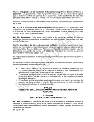 Art. 35.- Impugnación a los resultados de los concursos públicos de merecimientos y
oposición.- Los postulantes podrán impugnar los resultados del concurso ante el órgano
que la institución defina en ejercicio de su autonomía, dentro del término de diez días
contados desde la fecha en que se notificó a los concursantes el dictamen de la Comisión.

El órgano correspondiente de cada institución de educación superior resolverá en el término
de 20 días.

Art. 36.- De la vinculación del personal académico.- Una vez conocido el resultado de la
o el ganador del proceso de selección, la Comisión de Evaluación notificará al ganador para
la aceptación del nombramiento definitivo en las instituciones públicas o la suscripción del
contrato en las instituciones particulares.

Art. 37.- Estabilidad.- Todo aquel que ingrese a la carrera en calidad de personal
académico titular tiene garantizada su estabilidad con las limitaciones establecidas en la ley y
en este Reglamento.

Art. 38.- Vinculación del personal académico no titular.- El personal académico no titular
deberá ser contratado por las instituciones de educación superior públicas, observando las
normas de la Ley Orgánica de Servicio Público; y por las instituciones de educación superior
particulares observando las normas del Código del Trabajo, y de manera excepcional
observando las normas del Código Civil.

En ningún caso los contratos de servicios civiles podrán realizarse por un tiempo superior a
tres meses.

En las instituciones de educación superior públicas se otorgará nombramiento provisional al
personal académico ocasional para ocupar:

   a) El puesto de un miembro del personal académico que ha sido suspendido en sus
      funciones o destituido, hasta que se produzca el fallo de la Sala de lo Contencioso
      Administrativo u otra instancia competente para este efecto;
   b) El puesto de un miembro del personal académico que se hallare en goce de licencia
      sin remuneración. Este nombramiento no podrá exceder el tiempo determinado para
      la señalada licencia; y,
   c) El puesto de un miembro del personal académico que se encuentre en comisión de
      servicios sin remuneración o vacante. Este nombramiento no podrá exceder el
      tiempo determinado para la señalada comisión.

                              TÍTULO III
       ESCALAFÓN, ESCALA REMUNERATIVA Y PROMOCIÓN DEL PERSONAL
                             ACADÉMICO

                                   CAPÍTULO I
                       ESCALAFÓN Y ESCALAS REMUNERATIVAS

Art. 39.- Escalafón.- El sistema de escalafón busca promover la excelencia académica
mediante el reconocimiento y estímulo de méritos del personal académico titular de las
universidades y escuelas politécnicas, fijando las categorías, niveles y grados escalafonarios
de la carrera académica.
16 - agosto - 2012
 
