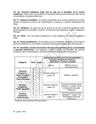 Art. 40.- Personal académico titular que se rige por el escalafón de la carrera
académica.- Están dentro del escalafón los miembros del personal académico titular de las
universidades y escuelas politécnicas.

Art. 41.- Ingreso al escalafón.- Se ingresa al escalafón de la carrera académica por haber
ganado el respectivo concurso de merecimientos y oposición y haberse posesionado del
cargo.

Art. 42.- Categoría.- Es cada uno de los grupos en los que el personal académico titular
puede ingresar en el escalafón. Al efecto, se reconocen tres categorías: Auxiliar, Agregado y
Principal.

Art. 43.- Nivel.-. Son los rangos progresivos en cada categoría del personal académico
titular.

Art. 44.- Grado escalafonario.- Es el puesto que en función de la categoría y nivel ocupa el
personal académico en el escalafón y que tiene implicaciones directas en la remuneración.

Art. 45.- Escalafón y escala remunerativa del personal académico de las universidades
y escuelas politécnicas.- Las categorías, niveles y grados del escalafón del personal
académico de las universidades y escuelas politécnicas públicas son los siguientes:


                                           Escala remunerativa para las Universidades y
                                                 Escuelas Politécnicas Públicas -
       Categoría        Nivel Grado               Dedicación a Tiempo Completo

                                                  Mínimo              Máximo (menor a
                                                                      remuneración de)
                           6       12
       Personal            5       11
      Académico                          Servidor público 13 -
                           4       10
   Titular Principal/                         grado 19*              Ministro - grado 8*
     Investigador          3       9
   Titular Principal       2       8
                           1       7
                           4       6                             Personal académico titular
       Personal                           Servidor público 9 -
                           3       5                             principal 1 – grado 7 de la
      Académico                               grado 15*            Universidad o Escuela
   Titular Agregado        2       4
                           1       3                                     Politécnica

                           2       2                             Personal académico titular
       Personal                           Servidor público 7-     agregado 1 – grado 3 de
      Académico
                           1       1          grado 13*            Universidad o Escuela
    Titular Auxiliar
                                                                        Politécnica
 * Escala de remuneraciones del sector público.




16 - agosto - 2012
 