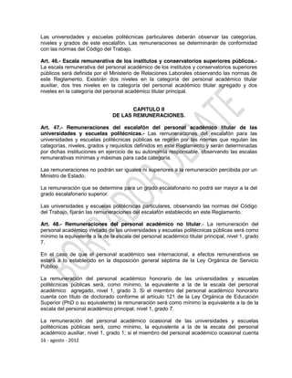 Las universidades y escuelas politécnicas particulares deberán observar las categorías,
niveles y grados de este escalafón. Las remuneraciones se determinarán de conformidad
con las normas del Código del Trabajo.

Art. 46.- Escala remunerativa de los institutos y conservatorios superiores públicos.-
La escala remunerativa del personal académico de los institutos y conservatorios superiores
públicos será definida por el Ministerio de Relaciones Laborales observando las normas de
este Reglamento. Existirán dos niveles en la categoría del personal académico titular
auxiliar, dos tres niveles en la categoría del personal académico titular agregado y dos
niveles en la categoría del personal académico titular principal.


                                      CAPITULO II
                               DE LAS REMUNERACIONES.

Art. 47.- Remuneraciones del escalafón del personal académico titular de las
universidades y escuelas politécnicas.- Las remuneraciones del escalafón para las
universidades y escuelas politécnicas públicas se regirán por las normas que regulan las
categorías, niveles, grados y requisitos definidos en este Reglamento y serán determinadas
por dichas instituciones en ejercicio de su autonomía responsable, observando las escalas
remunerativas mínimas y máximas para cada categoría.

Las remuneraciones no podrán ser iguales ni superiores a la remuneración percibida por un
Ministro de Estado.

La remuneración que se determine para un grado escalafonario no podrá ser mayor a la del
grado escalafonario superior.

Las universidades y escuelas politécnicas particulares, observando las normas del Código
del Trabajo, fijarán las remuneraciones del escalafón establecido en este Reglamento.

Art. 48.- Remuneraciones del personal académico no titular.- La remuneración del
personal académico invitado de las universidades y escuelas politécnicas públicas será como
mínimo la equivalente a la de la escala del personal académico titular principal, nivel 1, grado
7.

En el caso de que el personal académico sea internacional, a efectos remunerativos se
estará a lo establecido en la disposición general séptima de la Ley Orgánica de Servicio
Público.

La remuneración del personal académico honorario de las universidades y escuelas
politécnicas públicas será, como mínimo, la equivalente a la de la escala del personal
académico agregado, nivel 1, grado 3. Si el miembro del personal académico honorario
cuenta con título de doctorado conforme al artículo 121 de la Ley Orgánica de Educación
Superior (PhD o su equivalente) la remuneración será como mínimo la equivalente a la de la
escala del personal académico principal, nivel 1, grado 7.

La remuneración del personal académico ocasional de las universidades y escuelas
politécnicas públicas será, como mínimo, la equivalente a la de la escala del personal
académico auxiliar, nivel 1, grado 1; si el miembro del personal académico ocasional cuenta
16 - agosto - 2012
 