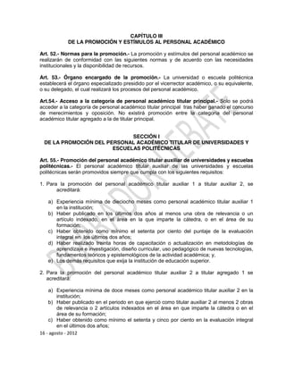CAPÍTULO III
            DE LA PROMOCIÓN Y ESTÍMULOS AL PERSONAL ACADÉMICO

Art. 52.- Normas para la promoción.- La promoción y estímulos del personal académico se
realizarán de conformidad con las siguientes normas y de acuerdo con las necesidades
institucionales y la disponibilidad de recursos.

Art. 53.- Órgano encargado de la promoción.- La universidad o escuela politécnica
establecerá el órgano especializado presidido por el vicerrector académico, o su equivalente,
o su delegado, el cual realizará los procesos del personal académico.

Art.54.- Acceso a la categoría de personal académico titular principal.- Solo se podrá
acceder a la categoría de personal académico titular principal tras haber ganado el concurso
de merecimientos y oposición. No existirá promoción entre la categoría del personal
académico titular agregado a la de titular principal.


                             SECCIÓN I
 DE LA PROMOCIÓN DEL PERSONAL ACADÉMICO TITULAR DE UNIVERSIDADES Y
                       ESCUELAS POLITÉCNICAS

Art. 55.- Promoción del personal académico titular auxiliar de universidades y escuelas
politécnicas.- El personal académico titular auxiliar de las universidades y escuelas
politécnicas serán promovidos siempre que cumpla con los siguientes requisitos:

1. Para la promoción del personal académico titular auxiliar 1 a titular auxiliar 2, se
       acreditará:

   a) Experiencia mínima de dieciocho meses como personal académico titular auxiliar 1
      en la institución;
   b) Haber publicado en los últimos dos años al menos una obra de relevancia o un
      artículo indexado, en el área en la que imparte la cátedra, o en el área de su
      formación;
   c) Haber obtenido como mínimo el setenta por ciento del puntaje de la evaluación
      integral en los últimos dos años;
   d) Haber realizado treinta horas de capacitación o actualización en metodologías de
      aprendizaje e investigación, diseño curricular, uso pedagógico de nuevas tecnologías,
      fundamentos teóricos y epistemológicos de la actividad académica; y,
   e) Los demás requisitos que exija la institución de educación superior.

2. Para la promoción del personal académico titular auxiliar 2 a titular agregado 1 se
   acreditará:

    a) Experiencia mínima de doce meses como personal académico titular auxiliar 2 en la
        institución;
    b) Haber publicado en el periodo en que ejerció como titular auxiliar 2 al menos 2 obras
        de relevancia o 2 artículos indexados en el área en que imparte la cátedra o en el
        área de su formación;
    c) Haber obtenido como mínimo el setenta y cinco por ciento en la evaluación integral
        en el últimos dos años;
16 - agosto - 2012
 