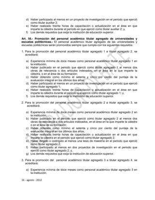 d) Haber participado al menos en un proyecto de investigación en el periodo que ejerció
       como titular auxiliar 2;
    e) Haber realizado treinta horas de capacitación o actualización en el área en que
       imparte la cátedra durante el período en que ejerció como titular auxiliar 2; y,
    f) Los demás requisitos que exija la institución de educación superior.

Art. 56.- Promoción del personal académico titular agregado de universidades y
escuelas politécnicas.- El personal académico titular agregado de las universidades y
escuelas politécnicas serán promovidos siempre que cumpla con los siguientes requisitos:

1. Para la promoción del personal académico titular agregado 1 a titular agregado 2, se
   acreditará:

    a) Experiencia mínima de doce meses como personal académico titular agregado 1 en
       la institución;
    b) Haber publicado en el periodo que ejerció como titular agregado 1 al menos dos
       obras de relevancia o dos artículos indexados, en el área en la que imparte la
       cátedra, o en el área de su formación;
    c) Haber obtenido como mínimo el setenta y cinco por ciento del puntaje de la
       evaluación integral en los últimos dos años;
    d) Haber participado al menos en un proyecto de investigación en el periodo que ejerció
       como titular agregado 1;
    e) Haber realizado treinta horas de capacitación o actualización en el área en que
       imparte la cátedra durante el periodo que ejerció como titular agregado 1; y,
    f) Los demás requisitos que exija la institución de educación superior.

2. Para la promoción del personal académico titular agregado 2 a titular agregado 3, se
    acreditará:

    a) Experiencia mínima de doce meses como personal académico titular agregado 2 en
       la institución;
    b) Haber publicado en el periodo que ejerció como titular agregado 2 al menos dos
       obras de relevancia o dos artículos indexados, en el área en la que imparte la cátedra
       o en el área de su formación;
    c) Haber obtenido como mínimo el setenta y cinco por ciento del puntaje de la
       evaluación integral en los últimos dos años;
    d) Haber realizado treinta horas de capacitación o actualización en el área en que
       imparte la cátedra en el periodo que ejerció como titular agregado 2;
    e) Haber dirigido o codirigido al menos una tesis de maestría en el periodo que ejerció
       como titular agregado 2;
    f) Haber participado al menos en dos proyectos de investigación en el periodo que
       ejerció como titular agregado 2; y,
    g) Los demás requisitos que exija la institución de educación superior.

3. Para la promoción del personal académico titular agregado 3 a titular agregado 4, se
   acreditará:

    a) Experiencia mínima de doce meses como personal académico titular agregado 3 en
       la institución;

16 - agosto - 2012
 