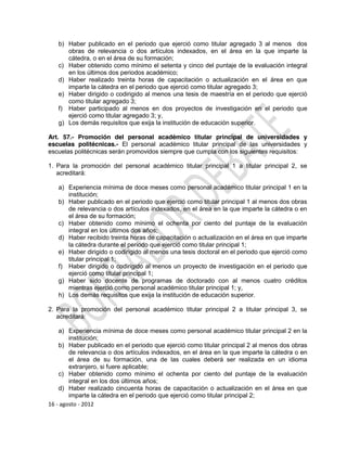 b) Haber publicado en el periodo que ejerció como titular agregado 3 al menos dos
      obras de relevancia o dos artículos indexados, en el área en la que imparte la
      cátedra, o en el área de su formación;
   c) Haber obtenido como mínimo el setenta y cinco del puntaje de la evaluación integral
      en los últimos dos periodos académico;
   d) Haber realizado treinta horas de capacitación o actualización en el área en que
      imparte la cátedra en el periodo que ejerció como titular agregado 3;
   e) Haber dirigido o codirigido al menos una tesis de maestría en el periodo que ejerció
      como titular agregado 3;
   f) Haber participado al menos en dos proyectos de investigación en el periodo que
      ejerció como titular agregado 3; y,
   g) Los demás requisitos que exija la institución de educación superior.

Art. 57.- Promoción del personal académico titular principal de universidades y
escuelas politécnicas.- El personal académico titular principal de las universidades y
escuelas politécnicas serán promovidos siempre que cumpla con los siguientes requisitos:

1. Para la promoción del personal académico titular principal 1 a titular principal 2, se
   acreditará:

   a) Experiencia mínima de doce meses como personal académico titular principal 1 en la
      institución;
   b) Haber publicado en el periodo que ejerció como titular principal 1 al menos dos obras
      de relevancia o dos artículos indexados, en el área en la que imparte la cátedra o en
      el área de su formación;
   c) Haber obtenido como mínimo el ochenta por ciento del puntaje de la evaluación
      integral en los últimos dos años;
   d) Haber recibido treinta horas de capacitación o actualización en el área en que imparte
      la cátedra durante el periodo que ejerció como titular principal 1;
   e) Haber dirigido o codirigido al menos una tesis doctoral en el periodo que ejerció como
      titular principal 1;
   f) Haber dirigido o codirigido al menos un proyecto de investigación en el periodo que
      ejerció como titular principal 1;
   g) Haber sido docente de programas de doctorado con al menos cuatro créditos
      mientras ejerció como personal académico titular principal 1; y,
   h) Los demás requisitos que exija la institución de educación superior.

2. Para la promoción del personal académico titular principal 2 a titular principal 3, se
   acreditará:

    a) Experiencia mínima de doce meses como personal académico titular principal 2 en la
        institución;
    b) Haber publicado en el periodo que ejerció como titular principal 2 al menos dos obras
        de relevancia o dos artículos indexados, en el área en la que imparte la cátedra o en
        el área de su formación, una de las cuales deberá ser realizada en un idioma
        extranjero, si fuere aplicable;
    c) Haber obtenido como mínimo el ochenta por ciento del puntaje de la evaluación
        integral en los dos últimos años;
    d) Haber realizado cincuenta horas de capacitación o actualización en el área en que
        imparte la cátedra en el periodo que ejerció como titular principal 2;
16 - agosto - 2012
 
