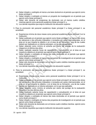 e) Haber dirigido o codirigido al menos una tesis doctoral en el periodo que ejerció como
       titular principal 2;
    f) Haber dirigido o codirigido al menos un proyecto de investigación en el periodo que
       ejerció como titular principal 2;
    g) Haber sido docente de programas de doctorado con al menos cuatro créditos
       mientras ejerció como personal académico titular principal 2; y,
    h) Los demás requisitos que exija la institución de educación superior.

3. Para la promoción del personal académico titular principal 3 a titular principal 4, se
   acreditará:

    a) Experiencia mínima de doce meses como personal académico titular principal 3 en la
       institución;
    b) Haber publicado en el periodo que ejerció como titular principal 3 al menos dos obras
       de relevancia o dos artículos indexados o revisados por pares internacionales, en el
       área en la que imparte la cátedra o en el área de su formación, una de las cuales
       deberá ser realizada en un idioma extranjero, en lo que sea aplicable;
    c) Haber obtenido como mínimo el ochenta por ciento del puntaje de la evaluación
       integral en el últimos dos años;
    d) Haber realizado sesenta horas de capacitación o actualización en el área en que
       imparte la cátedra en el periodo que ejerció como titular principal 3;
    e) Haber dirigido o codirigido al menos dos tesis doctorales en el periodo que ejerció
       como titular principal 3;
    f) Haber dirigido o codirigido al menos dos proyectos de investigación en el periodo que
       ejerció como titular principal 3;
    g) Haber sido docente de doctorado con al menos cuatro créditos mientras ejerció como
       titular principal 3; y,
    h) Los demás requisitos que exija la institución de educación superior

4. Para la promoción del personal académico titular principal 4 a titular principal 5, se
   acreditará:

    a) Experiencia mínima doce meses como personal académico titular principal 4 en la
       institución;
    b) Haber publicado en el periodo que ejerció como titular principal 4 al menos dos obras
       de relevancia o dos artículos indexados o revisados por pares internacionales, en el
       área en la que imparte la cátedra, o en el área de su formación, una de las cuales
       deberá ser realizada en un idioma extranjero, en lo que sea aplicable;
    c) Haber obtenido como mínimo el ochenta por ciento del puntaje de la evaluación
       integral en los dos últimos años;
    d) Haber realizado setenta horas de capacitación o actualización en el área en que
       imparte la cátedra en el periodo que ejerció como titular principal 4;
    e) Haber dirigido o codirigido al menos dos tesis doctorales en el periodo que ejerció
       como titular principal 4;
    f) Haber dirigido o codirigido al menos dos proyectos de investigación en el periodo que
       ejerció como titular principal 4;
    g) Haber sido docente de doctorado con al menos cuatro créditos mientras ejerció como
       titular principal 4; y,
    h) Los demás requisitos que exija la institución de educación superior.

16 - agosto - 2012
 