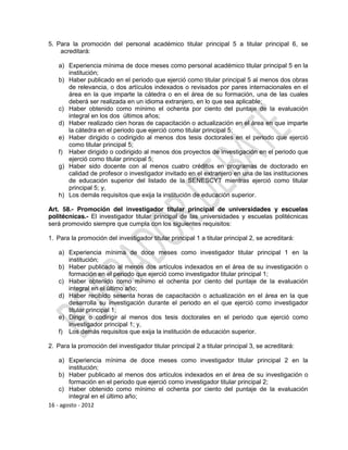 5. Para la promoción del personal académico titular principal 5 a titular principal 6, se
    acreditará:

   a) Experiencia mínima de doce meses como personal académico titular principal 5 en la
      institución;
   b) Haber publicado en el periodo que ejerció como titular principal 5 al menos dos obras
      de relevancia, o dos artículos indexados o revisados por pares internacionales en el
      área en la que imparte la cátedra o en el área de su formación, una de las cuales
      deberá ser realizada en un idioma extranjero, en lo que sea aplicable;
   c) Haber obtenido como mínimo el ochenta por ciento del puntaje de la evaluación
      integral en los dos últimos años;
   d) Haber realizado cien horas de capacitación o actualización en el área en que imparte
      la cátedra en el periodo que ejerció como titular principal 5;
   e) Haber dirigido o codirigido al menos dos tesis doctorales en el periodo que ejerció
      como titular principal 5;
   f) Haber dirigido o codirigido al menos dos proyectos de investigación en el periodo que
      ejerció como titular principal 5;
   g) Haber sido docente con al menos cuatro créditos en programas de doctorado en
      calidad de profesor o investigador invitado en el extranjero en una de las instituciones
      de educación superior del listado de la SENESCYT mientras ejerció como titular
      principal 5; y,
   h) Los demás requisitos que exija la institución de educación superior.

Art. 58.- Promoción del investigador titular principal de universidades y escuelas
politécnicas.- El investigador titular principal de las universidades y escuelas politécnicas
será promovido siempre que cumpla con los siguientes requisitos:

1. Para la promoción del investigador titular principal 1 a titular principal 2, se acreditará:

   a) Experiencia mínima de doce meses como investigador titular principal 1 en la
      institución;
   b) Haber publicado al menos dos artículos indexados en el área de su investigación o
      formación en el periodo que ejerció como investigador titular principal 1;
   c) Haber obtenido como mínimo el ochenta por ciento del puntaje de la evaluación
      integral en el último año;
   d) Haber recibido sesenta horas de capacitación o actualización en el área en la que
      desarrolla su investigación durante el periodo en el que ejerció como investigador
      titular principal 1;
   e) Dirigir o codirigir al menos dos tesis doctorales en el periodo que ejerció como
      investigador principal 1; y,
   f) Los demás requisitos que exija la institución de educación superior.

2. Para la promoción del investigador titular principal 2 a titular principal 3, se acreditará:

    a) Experiencia mínima de doce meses como investigador titular principal 2 en la
        institución;
    b) Haber publicado al menos dos artículos indexados en el área de su investigación o
        formación en el periodo que ejerció como investigador titular principal 2;
    c) Haber obtenido como mínimo el ochenta por ciento del puntaje de la evaluación
        integral en el último año;
16 - agosto - 2012
 