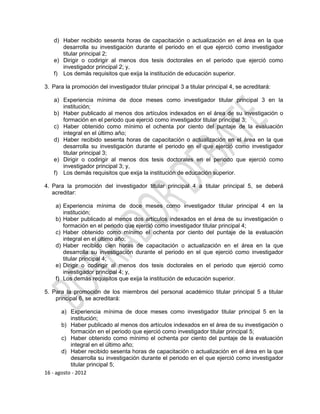 d) Haber recibido sesenta horas de capacitación o actualización en el área en la que
      desarrolla su investigación durante el periodo en el que ejerció como investigador
      titular principal 2;
   e) Dirigir o codirigir al menos dos tesis doctorales en el periodo que ejerció como
      investigador principal 2; y,
   f) Los demás requisitos que exija la institución de educación superior.

3. Para la promoción del investigador titular principal 3 a titular principal 4, se acreditará:

   a) Experiencia mínima de doce meses como investigador titular principal 3 en la
      institución;
   b) Haber publicado al menos dos artículos indexados en el área de su investigación o
      formación en el periodo que ejerció como investigador titular principal 3;
   c) Haber obtenido como mínimo el ochenta por ciento del puntaje de la evaluación
      integral en el último año;
   d) Haber recibido sesenta horas de capacitación o actualización en el área en la que
      desarrolla su investigación durante el periodo en el que ejerció como investigador
      titular principal 3;
   e) Dirigir o codirigir al menos dos tesis doctorales en el periodo que ejerció como
      investigador principal 3; y,
   f) Los demás requisitos que exija la institución de educación superior.

4. Para la promoción del investigador titular principal 4 a titular principal 5, se deberá
   acreditar:

    a) Experiencia mínima de doce meses como investigador titular principal 4 en la
       institución;
    b) Haber publicado al menos dos artículos indexados en el área de su investigación o
       formación en el periodo que ejerció como investigador titular principal 4;
    c) Haber obtenido como mínimo el ochenta por ciento del puntaje de la evaluación
       integral en el último año;
    d) Haber recibido cien horas de capacitación o actualización en el área en la que
       desarrolla su investigación durante el periodo en el que ejerció como investigador
       titular principal 4;
    e) Dirigir o codirigir al menos dos tesis doctorales en el periodo que ejerció como
       investigador principal 4; y,
    f) Los demás requisitos que exija la institución de educación superior.

5. Para la promoción de los miembros del personal académico titular principal 5 a titular
    principal 6, se acreditará:

       a) Experiencia mínima de doce meses como investigador titular principal 5 en la
           institución;
       b) Haber publicado al menos dos artículos indexados en el área de su investigación o
           formación en el periodo que ejerció como investigador titular principal 5;
       c) Haber obtenido como mínimo el ochenta por ciento del puntaje de la evaluación
           integral en el último año;
       d) Haber recibido sesenta horas de capacitación o actualización en el área en la que
           desarrolla su investigación durante el periodo en el que ejerció como investigador
           titular principal 5;
16 - agosto - 2012
 