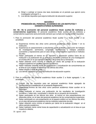 e) Dirigir o codirigir al menos dos tesis doctorales en el periodo que ejerció como
         investigador principal 5; y,
      f) Los demás requisitos que exija la institución de educación superior.


                              SECCIÓN II
          PROMOCIÓN DEL PERSONAL ACADÉMICO DE LOS INSTITUTOS Y
                      CONSERVATORIOS SUPERIORES

Art. 59.- De la promoción del personal académico titular auxiliar de institutos y
conservatorios superiores.- El personal académico titular auxiliar de los institutos y
conservatorios superiores será promovido siempre que cumpla con los siguientes requisitos:

1. Para la promoción del personal académico titular auxiliar 1 a titular auxiliar 2 se
   acreditará:

   a) Experiencia mínima dos años como personal académico titular auxiliar 1 en la
      institución;
   b) Experiencia en asesoramiento a estudiantes sobre el diseño y ejecución de trabajos
      de investigación, seminarios, congresos, conferencias y trabajos prácticos
      (conciertos y exposiciones para el caso de los conservatorios superiores e institutos
      de arte);
   c) Haber participado al menos en un concierto o exposición pública fuera de su
      institución o la publicación de un artículo o resultados prácticos de una investigación
      en el área afín en la que ejerce la cátedra o en el área de su formación;
   d) Haber obtenido como mínimo el setenta por ciento del puntaje de la evaluación
      integral académica en el último periodo académico;
   e) Haber realizado sesenta horas de capacitación o actualización de conocimientos en
      el área en que imparte la cátedra en los últimos dos años;
   f) Haber dirigido 2 tesis de grado; y,
   g) Los demás requisitos que exija la institución de educación superior.


2. Para la promoción del personal académico titular auxiliar 2 a titular agregado 1, se
   acreditará:

    a) Cumplir con los requisitos para ser personal académico titular agregado de
        conformidad a lo establecido en el presente Reglamento;
    b) Experiencia mínima de tres años como personal académico titular auxiliar en la
        institución;
    c) Haber realizado al menos una publicación de los resultados de investigación
        formativa o haber sido coordinador o director de un proyecto de innovación;
    d) Haber participado en los últimos dos años al menos en dos presentaciones con
        diferentes obras, en el caso del personal académico de los conservatorios superiores;
    e) Haber participado en una presentación en el espacio público en los últimos dos años;
        en el caso del personal académico de los institutos superiores de arte;
    f) Haber obtenido como mínimo el setenta por ciento en la evaluación integral en el
        último periodo académico;
    g) Haber realizado ciento vente horas de capacitación o actualización en el área en que
        imparte la cátedra;
16 - agosto - 2012
 