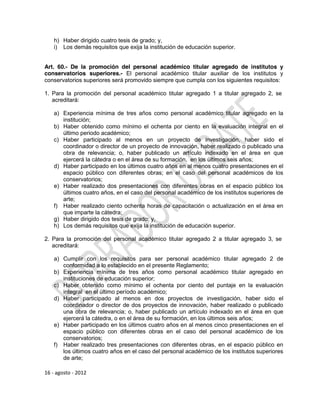 h) Haber dirigido cuatro tesis de grado; y,
    i) Los demás requisitos que exija la institución de educación superior.


Art. 60.- De la promoción del personal académico titular agregado de institutos y
conservatorios superiores.- El personal académico titular auxiliar de los institutos y
conservatorios superiores será promovido siempre que cumpla con los siguientes requisitos:

1. Para la promoción del personal académico titular agregado 1 a titular agregado 2, se
   acreditará:

    a) Experiencia mínima de tres años como personal académico titular agregado en la
       institución;
    b) Haber obtenido como mínimo el ochenta por ciento en la evaluación integral en el
       último periodo académico;
    c) Haber participado al menos en un proyecto de investigación, haber sido el
       coordinador o director de un proyecto de innovación, haber realizado o publicado una
       obra de relevancia; o, haber publicado un artículo indexado en el área en que
       ejercerá la cátedra o en el área de su formación, en los últimos seis años;
    d) Haber participado en los últimos cuatro años en al menos cuatro presentaciones en el
       espacio público con diferentes obras; en el caso del personal académicos de los
       conservatorios;
    e) Haber realizado dos presentaciones con diferentes obras en el espacio público los
       últimos cuatro años, en el caso del personal académico de los institutos superiores de
       arte;
    f) Haber realizado ciento ochenta horas de capacitación o actualización en el área en
       que imparte la cátedra;
    g) Haber dirigido dos tesis de grado; y,
    h) Los demás requisitos que exija la institución de educación superior.

2. Para la promoción del personal académico titular agregado 2 a titular agregado 3, se
   acreditará:

    a) Cumplir con los requisitos para ser personal académico titular agregado 2 de
       conformidad a lo establecido en el presente Reglamento;
    b) Experiencia mínima de tres años como personal académico titular agregado en
       instituciones de educación superior;
    c) Haber obtenido como mínimo el ochenta por ciento del puntaje en la evaluación
       integral en el último período académico;
    d) Haber participado al menos en dos proyectos de investigación, haber sido el
       coordinador o director de dos proyectos de innovación, haber realizado o publicado
       una obra de relevancia; o, haber publicado un artículo indexado en el área en que
       ejercerá la cátedra, o en el área de su formación, en los últimos seis años;
    e) Haber participado en los últimos cuatro años en al menos cinco presentaciones en el
       espacio público con diferentes obras en el caso del personal académico de los
       conservatorios;
    f) Haber realizado tres presentaciones con diferentes obras, en el espacio público en
       los últimos cuatro años en el caso del personal académico de los institutos superiores
       de arte;

16 - agosto - 2012
 