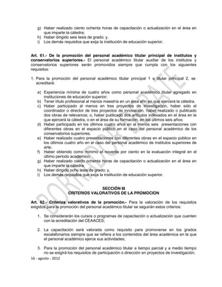 g) Haber realizado ciento ochenta horas de capacitación o actualización en el área en
      que imparte la cátedra;
   h) Haber dirigido seis tesis de grado; y,
   i) Los demás requisitos que exija la institución de educación superior.


Art. 61.- De la promoción del personal académico titular principal de institutos y
conservatorios superiores.- El personal académico titular auxiliar de los institutos y
conservatorios superiores serán promovidos siempre que cumpla con los siguientes
requisitos:

1. Para la promoción del personal académico titular principal 1 a titular principal 2, se
   acreditará:

   a) Experiencia mínima de cuatro años como personal académico titular agregado en
      instituciones de educación superior;
   b) Tener título profesional al menos maestría en un área afín en que ejercerá la cátedra.
   c) Haber participado al menos en tres proyectos de investigación, haber sido el
      coordinador o director de tres proyectos de innovación, haber realizado o publicado
      dos obras de relevancia; o, haber publicado dos artículos indexados en el área en la
      que ejercerá la cátedra, o en el área de su formación, en los últimos seis años;
   d) Haber participado en los últimos cuatro años en al menos seis presentaciones con
      diferentes obras en el espacio público en el caso del personal académico de los
      conservatorios superiores;
   e) Haber realizado cuatro presentaciones con diferentes obras en el espacio público en
      los últimos cuatro año en el caso del personal académico de institutos superiores de
      arte;
   f) Haber obtenido como mínimo el noventa por ciento en la evaluación integral en el
      último periodo académico;
   g) Haber realizado ciento ochenta horas de capacitación o actualización en el área en
      que imparte la cátedra;
   h) Haber dirigido ocho tesis de grado; y,
   i) Los demás requisitos que exija la institución de educación superior.


                                   SECCIÓN III
                     CRITERIOS VALORATIVOS DE LA PROMOCION

Art. 62.- Criterios valorativos de la promoción.- Para la valoración de los requisitos
exigidos para la promoción del personal académico titular se seguirán estos criterios:

   1. Se considerarán los cursos o programas de capacitación o actualización que cuenten
      con la acreditación del CEAACES;

   2. La capacitación será valorada como requisito para promoverse en los grados
      escalafonarios siempre que se refiera a los contenidos del área académica en la que
      el personal académico ejerce sus actividades;

    3. Para la promoción del personal académico titular a tiempo parcial y a medio tiempo
        no se exigirá los requisitos de participación o dirección en proyectos de investigación;
16 - agosto - 2012
 