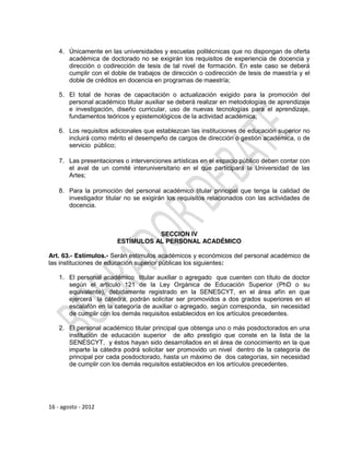 4. Únicamente en las universidades y escuelas politécnicas que no dispongan de oferta
       académica de doctorado no se exigirán los requisitos de experiencia de docencia y
       dirección o codirección de tesis de tal nivel de formación. En este caso se deberá
       cumplir con el doble de trabajos de dirección o codirección de tesis de maestría y el
       doble de créditos en docencia en programas de maestría;

    5. El total de horas de capacitación o actualización exigido para la promoción del
       personal académico titular auxiliar se deberá realizar en metodologías de aprendizaje
       e investigación, diseño curricular, uso de nuevas tecnologías para el aprendizaje,
       fundamentos teóricos y epistemológicos de la actividad académica;

    6. Los requisitos adicionales que establezcan las instituciones de educación superior no
       incluirá como mérito el desempeño de cargos de dirección o gestión académica, o de
       servicio público;

    7. Las presentaciones o intervenciones artísticas en el espacio público deben contar con
       el aval de un comité interuniversitario en el que participará la Universidad de las
       Artes;

    8. Para la promoción del personal académico titular principal que tenga la calidad de
       investigador titular no se exigirán los requisitos relacionados con las actividades de
       docencia.



                                   SECCION IV
                        ESTÍMULOS AL PERSONAL ACADÉMICO

Art. 63.- Estímulos.- Serán estímulos académicos y económicos del personal académico de
las instituciones de educación superior públicas los siguientes:

    1. El personal académico titular auxiliar o agregado que cuenten con título de doctor
       según el artículo 121 de la Ley Orgánica de Educación Superior (PhD o su
       equivalente), debidamente registrado en la SENESCYT, en el área afín en que
       ejercerá la cátedra, podrán solicitar ser promovidos a dos grados superiores en el
       escalafón en la categoría de auxiliar o agregado, según corresponda, sin necesidad
       de cumplir con los demás requisitos establecidos en los artículos precedentes.

    2. El personal académico titular principal que obtenga uno o más posdoctorados en una
       institución de educación superior de alto prestigio que conste en la lista de la
       SENESCYT, y éstos hayan sido desarrollados en el área de conocimiento en la que
       imparte la cátedra podrá solicitar ser promovido un nivel dentro de la categoría de
       principal por cada posdoctorado, hasta un máximo de dos categorías, sin necesidad
       de cumplir con los demás requisitos establecidos en los artículos precedentes.




16 - agosto - 2012
 