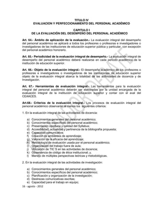 TITULO IV
         EVALUACION Y PERFECCIONAMIENTO DEL PERSONAL ACADÉMICO

                                CAPITULO I
        DE LA EVALUACIÓN DEL DESEMPEÑO DEL PERSONAL ACADÉMICO

Art. 64.- Ámbito de aplicación de la evaluación.- La evaluación integral del desempeño
del personal académico se aplicará a todos los profesores o profesoras e investigadores o
investigadoras de las instituciones de educación superior pública y particular, con excepción
del personal académico honorario.

Art. 65.- Periodicidad de la evaluación integral de desempeño.- La evaluación integral de
desempeño del personal académico deberá realizarse en cada periodo académico de la
institución de educación superior.

Art. 66.- Objeto de la evaluación integral.- El desempeño académico de los profesores o
profesoras e investigadores o investigadoras de las instituciones de educación superior
objeto de la evaluación integral abarca la totalidad de las actividades de docencia y de
Investigación.

Art. 67.- Herramientas de evaluación integral.- Las herramientas para la evaluación
integral del personal académico deberán ser elaboradas por la unidad encargada de la
evaluación integral de la institución de educación superior y contar con el aval del
CEAACES.

Art.68.- Criterios de la evaluación integral.- Los procesos de evaluación integral del
personal académico observarán al menos los siguientes criterios:

1. En la evaluación integral de las actividades de docencia:

   a)   Conocimientos generales del personal académico;
   b)   Conocimientos específicos del personal académico;
   c)   Presentación oportuna y calidad del Syllabus;
   d)   Accesibilidad, actualidad y pertinencia de la bibliografía propuesta;
   e)   Capacidad comunicativa;
   f)   Creación de ambientes de aprendizaje;
   g)   Valoración de la eficacia del aprendizaje;
   h)   Metodología de evaluación usada por el personal académico;
   i)   Organización del trabajo fuera de aula;
   j)   Utilización de TIC´S en las actividades de docencia;
   k)   Observancia de código de ética institucional; y,
   l)   Manejo de múltiples perspectivas teóricas y metodológicas.

2. En la evaluación integral de las actividades de investigación:

    a) Conocimientos generales del personal académico;
    b) Conocimientos específicos del personal académico;
    c) Planificación y organización de la investigación;
    d) Destrezas comunicativas escritas;
    e) Capacidad para el trabajo en equipo;
16 - agosto - 2012
 
