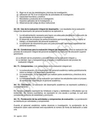 f)   Rigor en el uso de metodologías y técnicas de investigación;
    g)   Utilización de TIC´S en el desarrollo de actividades de investigación;
    h)   Capacidad heurística y analítica;
    i)   Resultados y productos de la investigación;
    j)   Impactos aplicados de la investigación; y,
    k)   Observancia del código de ética institucional.


Art. 69.- Uso de la evaluación integral de desempeño.- Los resultados de la evaluación
integral de desempeño del personal académico se aplicarán a:

    1. La retroalimentación necesaria para lograr una adecuada planificación y ejecución de
       las actividades de docencia e investigación;
    2. El desarrollo de procesos de perfeccionamiento permanente destinado a mejorar el
       trabajo y el desempeño del personal académico;
    3. La aplicación de mecanismos para una justa promoción, estímulos y estabilidad del
       personal académico.

Art. 70.- Condiciones para la evaluación integral del desempeño.- Para la realización del
proceso de evaluación integral del personal académico, la institución de educación superior
garantizará:

   a) La difusión de los propósitos y procedimientos de la evaluación integral; y,
   b) La claridad, rigor y transparencia en el diseño e implementación del proceso de
      evaluación integral.

Art. 71.- Componentes.- Los componentes de la evaluación integral son:

    1. La autoevaluación.- Es la evaluación del personal académico realiza periódicamente
       sobre su trabajo y su desempeño académico.
    2. La coevaluación.- Es la evaluación que realizan pares académicos y directivos de la
       institución.
    3. La heteroevaluación.- Es la evaluación que realizan los estudiantes sobre el proceso
       de aprendizaje impartido por el personal académico.

Art. 72.- Valoración.- La valoración del desempeño académico se expresará cualitativa y
cuantitativamente.

De manera cualitativa expresará las fortalezas o logros y debilidades o dificultades que se
evidencien. De manera cuantitativa, se expresará en una escala o puntaje, la cual será
considerada a efectos de estabilidad y promoción.

Art. 73.- Ponderación de las actividades y componentes de evaluación.- La ponderación
se distribuirá por actividades y componentes.

Cuando el personal académico realice docencia e investigación, la ponderación de la
evaluación sobre cada actividad será equivalente al número de horas de dedicación a cada
una.


16 - agosto - 2012
 