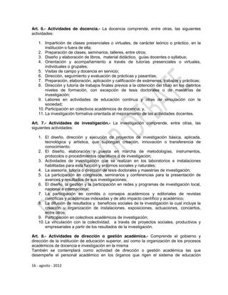 Art. 6.- Actividades de docencia.- La docencia comprende, entre otras, las siguientes
actividades:

    1. Impartición de clases presenciales o virtuales, de carácter teórico o práctico, en la
        institución o fuera de ella;
    2. Preparación de clases, seminarios, talleres, entre otros;
    3. Diseño y elaboración de libros, material didáctico, guías docentes o syllabus;
    4. Orientación y acompañamiento a través de tutorías presenciales o virtuales,
        individuales o grupales;
    5. Visitas de campo y docencia en servicio;
    6. Dirección, seguimiento y evaluación de prácticas y pasantías;
    7. Preparación, elaboración, aplicación y calificación de exámenes, trabajos y prácticas;
    8. Dirección y tutoría de trabajos finales previos a la obtención del título en los distintos
        niveles de formación, con excepción de tesis doctorales o de maestrías de
        investigación;
    9. Labores en actividades de educación continua y otras de vinculación con la
        sociedad;
    10. Participación en colectivos académicos de docencia; y,
    11. La investigación formativa orientada al mejoramiento de las actividades docentes.

Art. 7.- Actividades de investigación.- La investigación comprende, entre otras, las
siguientes actividades:

    1. El diseño, dirección y ejecución de proyectos de investigación básica, aplicada,
        tecnológica y artística, que supongan creación, innovación o transferencia de
        conocimiento;
    2. El diseño, elaboración y puesta en marcha de metodologías, instrumentos,
        protocolos o procedimientos operativos o de investigación;
    3. Actividades de investigación que se realizan en los laboratorios e instalaciones
        habilitadas para esta función y entornos sociales y naturales;
    4. La asesoría, tutoría o dirección de tesis doctorales y maestrías de investigación;
    5. La participación en congresos, seminarios y conferencias para la presentación de
        avances y resultados de sus investigaciones;
    6. El diseño, la gestión y la participación en redes y programas de investigación local,
        nacional e internacional;
    7. La participación en comités o consejos académicos y editoriales de revistas
        científicas y académicas indexadas y de alto impacto científico y académico;
    8. La difusión de resultados y beneficios sociales de la investigación la cual incluye la
        creación u organización de instalaciones, exposiciones, actuaciones, conciertos,
        entre otros;
    9. Participación en colectivos académicos de investigación;
    10. La vinculación con la colectividad, a través de proyectos sociales, productivos y
        empresariales a partir de los resultados de la investigación.

Art. 8.- Actividades de dirección o gestión académica.- Comprende el gobierno y
dirección de la institución de educación superior, así como la organización de los procesos
académicos de docencia e investigación en la misma
También se contemplará como actividad de dirección o gestión académica las que
desempeñe el personal académico en los órganos que rigen el sistema de educación

16 - agosto - 2012
 