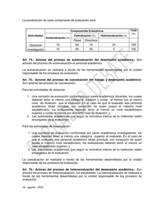La ponderación de cada componente de evaluación será:


                                          Componentes Evaluativos                       Total
                                                                                         (%)
    Actividades                             Coevaluación (%)     Heteroevaluación (%)
                     Autoevaluación (%)
                                            Pares   Directivos
     Docencia               10               60        10                20             100
   Investigación            10               60        30                 0             100


Art. 74.- Actores del proceso de autoevaluación del desempeño académico.- Son
actores del proceso de autoevaluación el personal académico.

La autoevaluación se realizará a través de las herramientas desarrolladas por la unidad
responsable de los procesos de evaluación.

Art. 75.- Actores del proceso de coevaluación del trabajo y desempeño académico:
Son actores del proceso de coevaluación:

Para las actividades de docencia:

    1. Una comisión de evaluación conformada por pares académicos docentes, los cuales
       deberán tener al menos una categoría superior y contar al menos con el mismo
       nivel de titulación que el evaluado. En el caso de que el evaluado sea personal
       académico titular principal, con excepción de quien posea el máximo nivel
       escalafonario, los evaluadores deberán tener al menos un nivel escalafonario
       superior y contar al menos con el mismo nivel de titulación; y,
    2. Las autoridades académicas que según la normativa interna de la institución estén
       encargadas de la evaluación.

Para las actividades de investigación:

    1. Una comisión de evaluación conformada por pares académicos investigadores, los
       cuales deberán tener al menos una categoría superior al evaluado. En el caso de
       que el evaluado sea personal académico titular principal, con excepción de quien
       posea el máximo nivel escalafonario, los evaluadores deberán tener al menos un
       nivel escalafonario superior; y,
    2. Las autoridades académicas que según la normativa interna de la institución estén
       encargados de la evaluación.

La coevaluación se realizará a través de las herramientas desarrolladas por la unidad
responsable de los procesos de evaluación.

Art. 76.- Actores del proceso de heteroevaluación del desempeño académico.- Son
actores del proceso de heteroevaluación, los estudiantes. La heteroevaluación se realizará a
través de las herramientas desarrolladas por la unidad responsable de los procesos de
evaluación.

16 - agosto - 2012
 