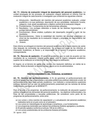 Art. 77.- Informe de evaluación integral de desempeño del personal académico.- La
unidad encargada de los procesos de evaluación integral elaborará el informe final de
evaluación integral de cada docente o investigador que contendrá los siguientes criterios:

   a) Introducción.- Identificación del miembro del personal académico evaluado, unidad
      académica a la que pertenece, descripción de sus actividades, dedicación horaria,
      categoría, nivel, grado escalafonario y objetivo central de la evaluación integral.
   b) Procedimientos.- Fundamentos de las herramientas utilizadas.
   c) Resultados.- Los puntajes obtenidos a través de las distintas herramientas y el
      puntaje total ponderado.
   d) Conclusiones.- Breve análisis cualitativo del desempeño docente a partir de los
      resultados.
   e) Recomendaciones.- Sobre la estabilidad del miembro del personal académico en
      virtud de los resultados de la evaluación integral y propuesta de mejoramiento del
      desempeño.
   f) Anexos.

Este informe se entregará al miembro del personal académico en el plazo máximo de veinte
días después de concluidas las evaluaciones. Se enviará una copia de los informes al
Vicerrector Académico, al Rector y al responsable de la carrera o programa académico
correspondiente.

Art. 78.- Recurso de apelación.- El personal académico que no esté de acuerdo con los
resultados de su evaluación integral podrá apelar ante el órgano colegiado académico
superior de la institución en el término de diez días desde la notificación.

El órgano, en el término de veinte días, emitirá una resolución definitiva, en mérito de lo
actuado. Sobre la decisión no existirá recurso alguno en la vía administrativa.


                                CAPITULO II
                 PERFECCIONAMIENTO DEL PERSONAL ACADÉMICO

Art. 79.- Garantía del perfeccionamiento.- A fin de garantizar el perfeccionamiento del
personal académico, las universidades y escuelas politécnicas públicas elaborarán el plan de
perfeccionamiento para cada periodo académico. Los institutos y conservatorios superiores
públicos contarán con un plan de perfeccionamiento presentado por los rectores de dichas
instituciones y aprobado por la SENESCYT.

Para el acceso a los programas de perfeccionamiento, la institución de educación superior
pública considerará las demandas del personal académico, los objetivos institucionales y los
fines de las universidades y escuelas politécnicas. Se consideran como parte de los
programas de perfeccionamiento, entre otros:

   a) Los cursos u otros eventos de capacitación y o actualización del personal académico
       realizados tanto en el país como en el extranjero;
   b) Los cursos en metodologías de aprendizaje y enseñanza, y sus fundamentos;
   c) Los programas doctorales que realicen los profesores titulares agregados y auxiliares;
   d) El período sabático conforme al artículo 158 de la LOES; y,
   e) Los cursos posdoctorales de los profesores titulares principales.
16 - agosto - 2012
 