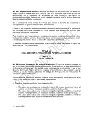 Art. 82.- Régimen vacacional.- El personal académico de las instituciones de educación
superior públicas tendrá derecho a disfrutar cada año de treinta días de vacaciones de
conformidad con el calendario de actividades de cada institución, percibiendo su
remuneración completa. Aquellos que hayan trabajado menos de un año, tendrán derecho a
la parte proporcional de las vacaciones.

No se considerará como tiempo de servicio para contar el derecho de vacaciones el
correspondiente al ejercicio de licencia sin remuneración.

Cuando la o el profesor e investigador fueren suspendidos temporalmente en el ejercicio de
sus funciones sin goce de remuneración, no se imputará este tiempo como laborado para
efectos de cómputo de vacaciones.

Para el caso de las y los profesores e investigadores que se encuentran laborando en otras
instituciones, mediante comisión de servicios con o sin remuneración, sus vacaciones serán
concedidas por la entidad donde se encuentre prestando sus servicios.

El personal académico de las instituciones de educación superior particulares se regirá por
las normas del Código del Trabajo.


                                   TÍTULO VI
             DE LA CESACIÓN Y JUBILACIÓN DEL PERSONAL ACADÉMICO

                                      CAPITULO I
                                    DE LA CESACIÓN


Art. 83.- Causas de cesación del personal académico.- El personal académico cesará en
sus funciones en la institución de educación superior únicamente por la separación definitiva
de la misma, así como por los demás casos contemplados en el artículo 47 de la Ley
Orgánica de Servicio Público en lo que respecta a las instituciones de educación superior
públicas; y por las normas aplicables del Código del Trabajo para las instituciones de
educación superior particulares.

Son causales de separación definitiva, además de las establecidas en los Estatutos de la
institución de educación superior y en la Ley, las siguientes:

a) Cuando el personal académico titular haya obtenido:

       Dos veces consecutivas una evaluación integral del periodo académico inferior al
        sesenta por ciento en el caso del personal académico titular auxiliar;
       Dos veces consecutivas una evaluación integral del periodo académico, inferior al
        sesenta y cinco por ciento, en el caso del personal académico titular agregado; y;
       Dos veces consecutivas una evaluación integral del periodo académico, inferior al
        setenta por ciento para el personal académico titular principal.




16 - agosto - 2012
 