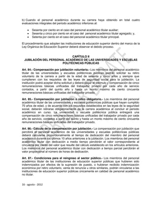 b) Cuando el personal académico durante su carrera haya obtenido en total cuatro
evaluaciones integrales del periodo académico inferiores al:

       Sesenta por ciento en el caso del personal académico titular auxiliar;
       Sesenta y cinco por ciento en el caso del personal académico titular agregado; y,
       Setenta por ciento en el caso del personal académico titular principal.

El procedimiento que adopten las instituciones de educación superior dentro del marco de la
Ley Orgánica de Educación Superior deberá observar el debido proceso.


                              CAPÍTULO II
  JUBILACIÓN DEL PERSONAL ACADÉMICO DE LAS UNIVERSIDADES Y ESCUELAS
                        POLITÉCNICAS PÚBLICAS

Art. 84.- Compensación por jubilación voluntaria.- Los miembros del personal académico
titular de las universidades y escuelas politécnicas públicas podrán solicitar su retiro
voluntario de la carrera a partir de la edad de sesenta y cinco años y siempre que
cumplieren con los requisitos de las leyes de seguridad social para la jubilación. La
institución podrá aceptar dicha solicitud y deberá pagar el estímulo y compensación de cinco
remuneraciones básicas unificadas del trabajador privado por cada año de servicio
contados, a partir del quinto año y hasta un monto máximo de ciento cincuenta
remuneraciones básicas unificadas del trabajador privado.

Art. 85.- Compensación por jubilación o retiro obligatorio.- Los miembros del personal
académico titular de las universidades y escuelas politécnicas públicas que hayan cumplido
70 años de edad, y de acuerdo con los requisitos establecidos en las leyes de la seguridad
social, deberán retirarse obligatoriamente de la carrera académica al concluir el periodo
académico en curso. La universidad o escuela politécnica pública entregará una
compensación de cinco remuneraciones básicas unificadas del trabajador privado por cada
año de servicio, contados a partir del quinto y hasta un monto máximo de ciento cincuenta
remuneraciones básicas unificadas del trabajador privado.

Art. 86.- Cálculo de la compensación por jubilación.- La compensación por jubilación que
percibirá el personal académico de las universidades y escuelas politécnicas públicas
deberá calcularse proporcionalmente al tiempo de dedicación del miembro del personal
académico durante los últimos 10 años anteriores a la jubilación. Los miembros del personal
académico titular con dedicación a medio tiempo percibirán el valor correspondiente al
cincuenta por ciento del valor que resulte del cálculo establecido en los artículos anteriores.
Los miembros del personal académico titular con dedicación a tiempo parcial percibirán el
valor proporcional al número de horas de dedicación.

Art. 87.- Condiciones para el reingreso al sector público.- Los miembros del personal
académico titular de las instituciones de educación superior públicas que hubieren sido
indemnizados por efectos de la supresión de puesto, o hubieran recibido indemnización
económica por retiro voluntario, venta de renuncia u otros similares, podrán vincularse a las
instituciones de educación superior públicas únicamente en calidad de personal académico
no titular.


16 - agosto - 2012
 