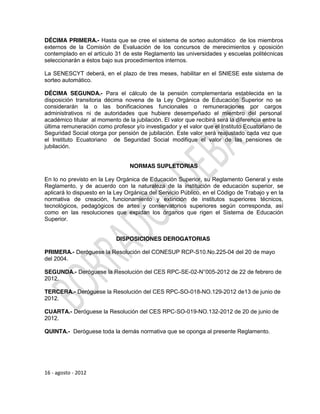 DÉCIMA PRIMERA.- Hasta que se cree el sistema de sorteo automático de los miembros
externos de la Comisión de Evaluación de los concursos de merecimientos y oposición
contemplado en el artículo 31 de este Reglamento las universidades y escuelas politécnicas
seleccionarán a éstos bajo sus procedimientos internos.

La SENESCYT deberá, en el plazo de tres meses, habilitar en el SNIESE este sistema de
sorteo automático.

DÉCIMA SEGUNDA.- Para el cálculo de la pensión complementaria establecida en la
disposición transitoria décima novena de la Ley Orgánica de Educación Superior no se
considerarán la o las bonificaciones funcionales o remuneraciones por cargos
administrativos ni de autoridades que hubiere desempeñado el miembro del personal
académico titular al momento de la jubilación. El valor que recibirá será la diferencia entre la
última remuneración como profesor y/o investigador y el valor que el Instituto Ecuatoriano de
Seguridad Social otorga por pensión de jubilación. Este valor será reajustado cada vez que
el Instituto Ecuatoriano de Seguridad Social modifique el valor de las pensiones de
jubilación.


                                  NORMAS SUPLETORIAS

En lo no previsto en la Ley Orgánica de Educación Superior, su Reglamento General y este
Reglamento, y de acuerdo con la naturaleza de la institución de educación superior, se
aplicará lo dispuesto en la Ley Orgánica del Servicio Público, en el Código de Trabajo y en la
normativa de creación, funcionamiento y extinción de institutos superiores técnicos,
tecnológicos, pedagógicos de artes y conservatorios superiores según corresponda, así
como en las resoluciones que expidan los órganos que rigen el Sistema de Educación
Superior.


                            DISPOSICIONES DEROGATORIAS

PRIMERA.- Deróguese la Resolución del CONESUP RCP-S10.No.225-04 del 20 de mayo
del 2004.

SEGUNDA.- Deróguese la Resolución del CES RPC-SE-02-N°005-2012 de 22 de febrero de
2012.

TERCERA.- Deróguese la Resolución del CES RPC-SO-018-NO.129-2012 de13 de junio de
2012.

CUARTA.- Deróguese la Resolución del CES RPC-SO-019-NO.132-2012 de 20 de junio de
2012.

QUINTA.- Deróguese toda la demás normativa que se oponga al presente Reglamento.




16 - agosto - 2012
 