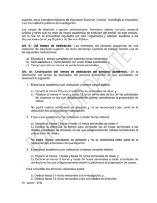 superior, en la Secretaría Nacional de Educación Superior, Ciencia, Tecnología e Innovación
o en los institutos públicos de investigación.

Los cargos de dirección o gestión administrativa, financiera, talento humano, asesoría
jurídica y otros que no sean de índole académica se excluyen del ámbito de este artículo,
por lo que no se encuentran regulados por este Reglamento y deberán sujetarse a las
disposiciones de la Ley Orgánica de Servicio Público.

Art. 9.- Del tiempo de dedicación.- Los miembros del personal académico de una
institución de educación superior, en razón del tiempo semanal de trabajo, tendrán una de
las siguientes dedicaciones:

   a) Exclusiva o tiempo completo con cuarenta horas semanales;
   b) Semi exclusiva o medio tiempo con veinte horas semanales; y,
   c) Tiempo parcial con menos de veinte horas semanales.

Art. 10.- Distribución del tiempo de dedicación del personal académico.- En la
distribución del tiempo de dedicación del personal académico en sus actividades, se
observará lo siguiente:

   1. El personal académico con dedicación a tiempo parcial deberá:

       a) Impartir al menos 2 horas y hasta 6 horas semanales de clase; y,
       b) Realizar al menos 4 horas y hasta 13 horas semanales de las demás actividades
          de docencia en las que obligatoriamente deberá considerarse la preparación de
          clases.

       No podrá realizar actividades de dirección y no se reconocerá como parte de la
       dedicación las actividades de investigación.

   2. El personal académico con dedicación a medio tiempo deberá:

       a) Impartir al menos 7 horas y hasta 10 horas semanales de clase; y,
       b) Dedicar la diferencia de tiempo para completar las 20 horas semanales a las
       demás actividades de docencia en las que obligatoriamente deberá considerarse la
       preparación de clases.

       No podrá realizar actividades de dirección y no se reconocerá como parte de la
       dedicación las actividades de investigación.

   3. El personal académico con dedicación a tiempo completo deberá:

       a) Impartir al menos 3 horas y hasta 16 horas semanales de clase; y,
       b) Dedicar al menos 6 horas y hasta 24 horas semanales a otras actividades de
       docencia en las que obligatoriamente deberá considerarse la preparación de clases.

   Para completar las 40 horas semanales podrá:

        a) Dedicar hasta 31 horas semanales a la investigación; y,
        b) Dedicar hasta 12 horas semanales a las actividades de dirección;
16 - agosto - 2012
 