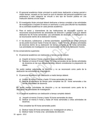 4. El personal académico titular principal no podrá tener dedicación a tiempo parcial o
      medio tiempo, excepto en los casos en que el miembro del personal académico que
      pertenezca a esta categoría se vincule a otro tipo de función pública en una
      institución distinta a la de origen.

   5. El investigador titular principal deberá dedicarse a tiempo completo a las actividades
      de investigación e impartir al menos un seminario o curso para difundir los resultados
      de su actividad académica en cada periodo académico.

   6. Para el rector y vicerrectores de las instituciones de educación superior se
      reconocerá exclusivamente las actividades de dirección o gestión a las que deberá
      dedicarse las 40 horas semanales. Las actividades de docencia o investigación no
      se reconocerán dentro de la dedicación horaria.

   7. A los decanos, subdecanos y demás autoridades académicas de similar jerarquía
      se les podrá reconocer hasta 4 horas de clase y hasta 8 horas de otras actividades
      de docencia dentro de su dedicación de tiempo completo de 40 horas semanales.
      Las actividades de investigación no se reconocerán dentro de la dedicación horaria.

En los conservatorios superiores:

   8. El personal académico con dedicación a tiempo parcial deberá:

       a) Impartir al menos 2 horas y hasta 5 horas semanales de clase; y,
       b) Realizar al menos 6 horas y hasta 14 horas semanales de las demás actividades
          de docencia en las que obligatoriamente deberá considerarse la preparación de
          clases.

   No podrá realizar actividades de dirección y no se reconocerá como parte de la
   dedicación las actividades de investigación.

   9. El personal académico con dedicación a medio tiempo deberá:

       a) Impartir al menos 6 horas y hasta 10 horas semanales de clase;
       b) Dedicar la diferencia de tiempo para completar las 20 horas semanales a las
          demás actividades de docencia.

   No podrá realizar actividades de dirección y no se reconocerá como parte de la
   dedicación las actividades de investigación.

   10. El personal académico con dedicación a tiempo completo deberá:

       a) Impartir al menos 3 horas y hasta 16 horas semanales de clase;
       b) Dedicar al menos 6 horas y hasta 24 horas semanales a otras actividades de
          docencia;

       Para completar las 40 horas semanales podrá:

        a) Dedicar hasta 20 horas semanales a la investigación en artes; y,
        b) Dedicar hasta 12 horas a las actividades de dirección.
16 - agosto - 2012
 