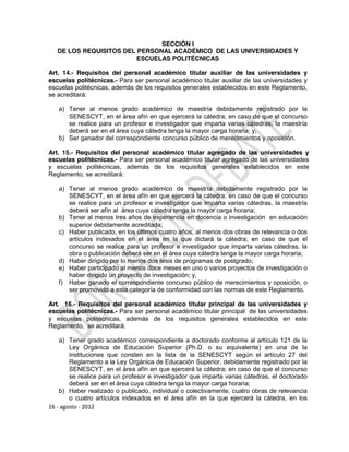 SECCIÓN I
   DE LOS REQUISITOS DEL PERSONAL ACADÉMICO DE LAS UNIVERSIDADES Y
                         ESCUELAS POLITÉCNICAS

Art. 14.- Requisitos del personal académico titular auxiliar de las universidades y
escuelas politécnicas.- Para ser personal académico titular auxiliar de las universidades y
escuelas politécnicas, además de los requisitos generales establecidos en este Reglamento,
se acreditará:

   a) Tener al menos grado académico de maestría debidamente registrado por la
      SENESCYT, en el área afín en que ejercerá la cátedra; en caso de que el concurso
      se realice para un profesor e investigador que imparta varias cátedras, la maestría
      deberá ser en el área cuya cátedra tenga la mayor carga horaria; y,
   b) Ser ganador del correspondiente concurso público de merecimientos y oposición.

Art. 15.- Requisitos del personal académico titular agregado de las universidades y
escuelas politécnicas.- Para ser personal académico titular agregado de las universidades
y escuelas politécnicas, además de los requisitos generales establecidos en este
Reglamento, se acreditará:

   a) Tener al menos grado académico de maestría debidamente registrado por la
      SENESCYT, en el área afín en que ejercerá la cátedra; en caso de que el concurso
      se realice para un profesor e investigador que imparta varias cátedras, la maestría
      deberá ser afín al área cuya cátedra tenga la mayor carga horaria;
   b) Tener al menos tres años de experiencia en docencia o investigación en educación
      superior debidamente acreditada;
   c) Haber publicado, en los últimos cuatro años, al menos dos obras de relevancia o dos
      artículos indexados en el área en la que dictará la cátedra; en caso de que el
      concurso se realice para un profesor e investigador que imparta varias cátedras, la
      obra o publicación deberá ser en el área cuya cátedra tenga la mayor carga horaria;
   d) Haber dirigido por lo menos dos tesis de programas de postgrado;
   e) Haber participado al menos doce meses en uno o varios proyectos de investigación o
      haber dirigido un proyecto de investigación; y,
   f) Haber ganado el correspondiente concurso público de merecimientos y oposición, o
      ser promovido a esta categoría de conformidad con las normas de este Reglamento.

Art. 16.- Requisitos del personal académico titular principal de las universidades y
escuelas politécnicas.- Para ser personal académico titular principal de las universidades
y escuelas politécnicas, además de los requisitos generales establecidos en este
Reglamento, se acreditará:

    a) Tener grado académico correspondiente a doctorado conforme al artículo 121 de la
        Ley Orgánica de Educación Superior (Ph.D. o su equivalente) en una de la
        instituciones que consten en la lista de la SENESCYT según el artículo 27 del
        Reglamento a la Ley Orgánica de Educación Superior, debidamente registrado por la
        SENESCYT, en el área afín en que ejercerá la cátedra; en caso de que el concurso
        se realice para un profesor e investigador que imparta varias cátedras, el doctorado
        deberá ser en el área cuya cátedra tenga la mayor carga horaria;
    b) Haber realizado o publicado, individual o colectivamente, cuatro obras de relevancia
        o cuatro artículos indexados en el área afín en la que ejercerá la cátedra, en los
16 - agosto - 2012
 