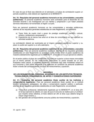 En caso de que el título sea obtenido en el extranjero y el plazo de contratación supere un
periodo académico, éste deberá ser registrado en la SENESCYT.

Art. 19.- Requisitos del personal académico honorario en las universidades y escuelas
politécnicas.- El personal académico honorario será contratado para el desarrollo de una
actividad docente o de investigación por sus méritos y preparación o por haber prestado
servicios relevantes a la humanidad, la región o al país.

Para ser personal académico honorario en las universidades y escuelas politécnicas,
además de los requisitos generales establecidos en este Reglamento, se acreditará:

    a) Tener título de cuarto nivel o gozar de prestigio académico, científico, cultural,
       artístico, profesional o empresarial; y
    b) Experiencia de al menos tres años en el área de conocimiento en que ejercerá su
       actividad académica.

La contratación deberá ser autorizada por el órgano colegiado académico superior y su
plazo no podrá ser superior a un año calendario.

Art. 20.- Requisitos del personal académico ocasional de las universidades y escuelas
politécnicas.- Para ser personal académico ocasional, además de los requisitos generales
establecidos en este Reglamento se acreditará como mínimo tener el grado académico de
maestría debidamente registrado por la SENESCYT, en el área en la que ejercerá la cátedra.

En el sector público el plazo de contratación no podrá ser superior a doce meses renovables
por el mismo periodo. En las instituciones particulares no podrá exceder de un año.
Acabados estos plazos, el personal académico contratado bajo esta modalidad cesará en
sus funciones y solo podrá reingresar a la institución en condición de personal académico
titular a través del correspondiente concurso de merecimientos y oposición.


                             SECCIÓN II
DE LOS REQUISITOS DEL PERSONAL ACADÉMICO DE LOS INSTITUTOS TÉCNICOS,
 TECNOLÓGICOS, PEDAGÓGICOS, DE ARTES Y CONSERVATORIOS SUPERIORES

Art. 21.- Requisitos del personal académico titular auxiliar de los institutos y
conservatorios superiores.- Para ser personal académico titular auxiliar de un instituto
técnico, tecnológico, pedagógico, de artes y conservatorio superior público o particular,
además de los requisitos generales establecidos en este Reglamento, se acreditará:

    a) Tener título profesional, debidamente registrado por la SENESCYT, en el área afín
       en la que ejercerá la cátedra; en caso de que el concurso se realice para un profesor
       que imparta varias cátedras, el título deberá ser afín al área cuya cátedra tenga la
       mayor carga horaria; y,
    b) Ser ganador del correspondiente concurso público de merecimientos y oposición.




16 - agosto - 2012
 
