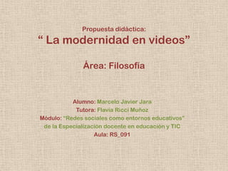 Propuesta didáctica:

“ La modernidad en videos”
Área: Filosofía

Alumno: Marcelo Javier Jara
Tutora: Flavia Ricci Muñoz
Módulo: “Redes sociales como entornos educativos”
de la Especialización docente en educación y TIC
Aula: RS_091

 