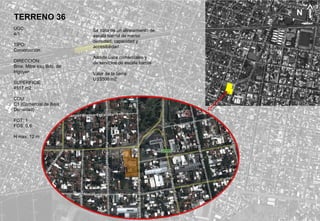 TERRENO 36
UGC:
4/1
TIPO:
Construcción.
DIRECCIÓN:
Bme. Mitre esq Bdo. de
Irigoyen
SUPERFICIE:
4517 m2.
COU:
C1 (Comercial de Baja
Densidad)
FOT: 1
FOS: 0,6
H max: 12 m
Se trata de un alineamiento de
escala barrial de menor
densidad, capacidad y
accesibilidad.
Admite usos comerciales y
de servicios de escala barrial.
Valor de la tierra:
US$500 m2
N
 