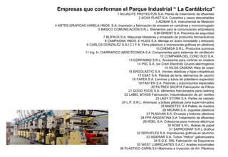 Empresas que conforman el Parque Industrial “ La Cantábrica”
1 ACUALITE PROYECTOS S.A. Planta de tratamiento de efluentes
2 ACHA PLAST S.A. Cubiertos y vasos descartables
3 ADIBAK S.A. Instrumental de Medición
4 ARTES GRAFICAS VARELA HNOS. S.A. Impresión y fabricación de envases en cartulinas y microcorrugado
5 BASICO COMUNICACIÓN S.R.L. Elementos para la comunicación empresaria
6 BI-ORIENT S.A. Precintos de seguridad
7 BLIPACK S.A. Máquinas bliesteras y envasado de productos farmacéuticos
8 CAMPAGNA HNOS. E HIJOS S.A. Menaje en acero inoxidable y enlozado
9 CARLOS GONZALEZ S.A.I.C.I Y A. Films plásticos e impresiones gráficas en plásticos
10 CHEMISA S.R.L. Productos químicos
11 Ing. H. CIARRAPICO AEROTECNICA S.A. Componentes para sistemas de ventilación
12 COMPAÑÍA DEL CONO SUD S.A.
13 CORFAMAD S.R.L. Accesorios para cortinas en madera
14 PSC S.A. (ex Cram Electro9) Grupos electrógenos
15 HILOS CADENA Hilos de coser
16 ERGOLASTIC S.A. Vendas elásticas y fajas ortopédicas
17 ESAT S.A. Pelotas de tenis, elementos de caucho
18 FAPEX S.A. Laminas y tubos de polietileno expandido
19 FASTEN S.A. Pistones y subconjuntos especiales
20 FILTREX SACIFIA Fabricación de Filtros
21 GOOD FOOD S.A. Alimentos fraccionados para catering
22 LABEL &TAGS Fabricación, industrialización de art. textiles
23 LADY STORK S.A. Partes de calzado
24 L.P. S.R.L. Aireimpac y bolsas plásticas para supermercados
25 MADETEC S.A Pallets de madera
26 MICRAN S.A. Juguetes plásticos
27 PLASVAN S.A. Envases y bidones plásticos
28 PPE ARGENTINA S.A Tratamiento de efluentes
29 ROEL S.A. Colectores para motores eléctricos
30 ROMI S.R.L, Bolsas de papel
31 SAPROGRAF S.R.L Gráfica
32 SERVIFLEX S.A. Impresiones gráficas en aluminio
33 SIDERAR S.A. Tubos "Helcor" galvanizados
34 S.G.E. SRL Fabricación de Esquineros
35 WEST LUBRICANTES S.A.C.I Aceites industriales
36 PLASTICO CARIN S.H Matriceria e Inyección de Art. Plásticos
 
