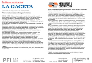Problema social actual
 Viernes 05 de Julio de 2013 | 19:23 | 2,896 lectores conectados
BUENOS AIRES.- El desmantelamiento de la escuela técnica ocurrido durante la 
década pasada se convirtió en el principal motivo por el cual las fábricas textiles, las 
productoras de plásticos y las metalmecánicas no pueden encontrar personal 
capacitado para cubrir nuevos puestos de empleo. Así lo confirma una encuesta 
realizada por el Instituto Nacional de Estadística y Censos (INDEC) difundida ayer junto 
con los datos del Estimador Mensual Industrial (EMI).
Se trata de rubros industriales que presentan una mayor intensidad en la utilización de 
mano de obra.
"Los sectores de la industria que se caracterizan por ser intensivos en el uso de capital 
(por ejemplo, algunos rubros productores de alimentos), en general no han manifestado 
inconvenientes para incorporar personal técnico", indica el informe oficial.
También se indica que en la industria textil existen inconvenientes para incorporar 
personal técnico calificado.
"Esta carencia se manifiesta en un amplio conjunto de rubros de la cadena textil, 
especialmente en los puestos de alto nivel jerárquico", agrega el trabajo.
Con relación a las empresas de manufacturas de plástico se señala que existen 
inconvenientes a la hora de incorporar técnicos en elaboración de matrices, 
especialistas en soplado de envases e ingenieros de procesos. En la rama 
metalmecánica, se ha detectado falta de personal para operar maquinarias industriales 
especiales, torneros, fresadores, soldadores y técnicos para control de bombas.
El informe concluye que, si bien en muchos casos el reentrenamiento de personal 
puede llegar a hacerse en forma rápida, existen casos en los que se requiere de cierta 
formación técnica profesional que resulta difícil encontrar en el mercado laboral actual.
FUENTE: 
http://www.lagaceta.com.ar/nota/67731/Economia/Falta_mano_obra_capacitada_para_i
ndustrias.html
Falta mano de obra capacitada para industrias
Luna:“El sector metalúrgico necesita mano de obra calificada”
Publicada el: Mar,12 feb, 2013
Pedro Saúl Luna propietario de Metalúrgica Luna, afirmó que en el sector 
metalúrgico hace falta más mano de obra calificada. Además aclaró que esto 
sucede  porque  en la provincia no se realizan suficiente capacitaciones y 
mucho menos calificaciones.  Las exigencias del mercado metalúrgico interno 
y externo hacen que  los talleres paguen capacitaciones  en el extranjero para 
sus empleados.
Si bien en la provincia de San Juan se han llevado a cabo capacitaciones por 
parte del Ministerio de Minería, la Secretaria de Industria, Comercio y Servicios 
y  la Unión Obrera Metalúrgica, la mano de obra capacitada sigue siendo 
escasa.
Pero el tema empeora  cuando hablamos de mano de obra calificada que son 
aquellas personas que reúnen capacidades y habilidades especificas para 
trabajar en un sector complejo. Pedro Luna afirmó: “En San Juan estamos 
teniendo algunas falencias en el tema de gente calificada, ya que no se 
encuentran y los obreros que están calificados están trabajando”.
Pero no solamente no hay gente calificada en el sector metalúrgico sino que 
además no hay capacitadores habilitados. “Para cumplir con los estándares de 
calidad hay que tener mano de obra especializada y eso cuesta conseguir” 
resaltó Luna. Hace unos meses que  los talleres se hacen  cargo de los costos; 
“Nuestro taller pagó  una capacitación de un mes y medio  para cinco personas 
en Mendoza,  de las cuales dos resultaron calificados”, afirmó Raúl Luna hijo 
de Pedro.
Las capacitaciones requieren de tiempo y dinero. Son teórico-prácticas y se 
dictan generalmente en la provincia de Mendoza, Córdoba  y Buenos Aires. 
Con respecto a este tema Raúl Luna destacó: “A nosotros nos gustaría que 
tanto la UNSJ como la UOM tomaran la iniciativa para capacitar y calificar”.
Encontrar mano de obra capacitada y calificada no es fácil en el sector 
metalúrgico. Es por eso que cada parte involucrado deberá hacer un esfuerzo 
para trabajar de cara hacia el futuro. “Que haya más  profesionales depende 
de un esfuerzo conjunto” afirmo Luna.
FUENTE: http://www.metalurgiayconstruccion.com/2013/02/luna-el-sector-
metalurgico-necesita-mano-de-obra-calificada/
 