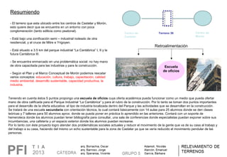 Resumiendo
- El terreno que esta ubicado entre los centros de Castelar y Morón, 
esto quiere decir que se encuentra en un entorno con poca 
conglomeración (tanto edilicia como peatonal).
- Está bajo una zonificación semi – industrial rodeado de otra 
residencial, y el cruce de Mitre e Yrigoyen. 
- Está situado a 3.5 km del parque industrial “La Cantábrica” I, II y la 
futura Cantábrica III.
- Se encuentra enmarcado en una problemática social: no hay mano 
de obra capacitada para las industrias y para la construcción.
- Según el Plan y el Marco Conceptual de Morón podemos rescatar 
varios conceptos: educación, cultura, trabajo, capacitación, calidad 
medio ambiental, desarrollo sustentable, capacidad productiva, la 
industria. 
Centro de
Castelar
Centro de
Morón
Terreno 36
Teniendo en cuenta éstos 5 puntos propongo una escuela de oficios cuya oferta académica pueda funcionar como un medio que pueda ofertar 
mano de obra calificada para el Parque Industrial “La Cantábrica” y para el rubro de la construcción. Por lo tanto se toman dos puntos importantes 
para el desarrollo de la oferta educativa: el tipo de industria localizada dentro del Parque y las actividades que se desarrollan en la construcción.
Se tratará de una escuela secundaria con orientación técnica, la cual contará básicamente con 14 aulas para 25 alumnos donde se den clases 
teóricas y 7 talleres para 50 alumnos aprox. donde se pueda poner en práctica lo aprendido en las anteriores. Contará con un soporte de 
hemeroteca donde los alumnos puedan tener bibliografía para consultar, una sala de conferencias donde especialistas puedan exponer sobre sus 
incumbencias, una cafetería y un espacio exterior donde los alumnos puedan recrearse.
Por lo tanto con éste proyecto logro atender dos problemáticas sociales actuales y reducir el movimiento de la gente que va de su casa al trabajo y 
del trabajo a su casa, haciendo del mismo un echo sustentable para la zona de Castelar ya que se vería reducido el movimiento pendular de las 
personas.
Retroalimentación
Escuela
de oficios
 
