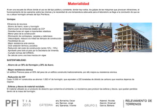 Materialidad
Al ser una escuela de oficios donde el uso es del tipo público y constante, donde hay ruidos, los golpes de las máquinas que provocan vibraciones, el 
funcionamiento de los operarios sobre las mismas y la necesidad de una temperatura adecuada para el laboratorio se llega a la conclusión de que se 
va a utilizar hormigón armado del tipo Pre-Nova. 
Ventajas:
 Eficiencia de recursos
. Ahorro de hierro, acero y hormigón
. Disminución de emisiones totales de CO²
. Grandes luces sin vigas e importantes voladizos
. Menor peso de la construcción
. Eliminación de contrapisos, carpetas y cielorrasos
. Velocirrápido, reduce a la mitad los tiempos de construcción
. Flexibilidad de uso
. Mejor resistencia ante sismos
. Gran aislación térmica y acústica
. Reducción del costo de construcción (entre 10% - 15%)
. Aprobado para todo el país por la Secretaría de Vivienda. 
. Cumple normas del CIRSOC. 
. Se calcula como una losa maciza sin vigas
 
SUSTENTABILIDAD:
 
. Ahorro de un 30% de Hormigón y 20% de Acero.
 
. Mayor resistencia sísmica
Un edificio Prenova pesa un 65% del peso de un edificio construído tradicionalmente, por ello mejora su resistencia sísmica.
. Reducción de CO²
Cada 10.000 m² construídos se ahorran 1.000 m³ de hormigón, que equivalen a 220 toneladas de dióxido de carbono que nosotros dejamos de 
respirar.
 
. Esferas y discos de material reciclado.
El material utilizado es un producto de desecho que contamina el ambiente. Lo reciclamos para producir las esferas y discos, que quedan perdidos 
dentro de la masa del hormigón.
 