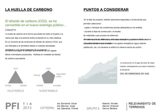 LA HUELLA DE CARBONO
El dióxido de carbono (CO2), se ha
convertido en el nuevo enemigo público…
CONCEPTO
La huella de carbono es la forma que existe de medir el impacto o la
marca que deja una persona sobre el planeta en su vida cotidiana.
Es un recuento de las emisiones de dióxido de carbono (CO2), que
son liberadas a la atmósfera debido a nuestras actividades
cotidianas o a la comercialización de un producto.Se determina según la cantidad de emisiones de GEI (gases
efecto invernadero) producidos, medidos en unidades de dióxido
de carbono equivalente.
PUNTOS A CONSIDERAR
En la fase de proyecto, diseñar soluciones espaciales y constructivas que
permitan seleccionar
-captar o rechazar las condiciones previas detectadas en los análisis.
- Durante la fase de construcción, el empleo
de materiales cuyo proceso de obtención
de materias primas, fabricación, embalaje, transporte y puesta en obra, material
sobrante y residuos que produce.
-Preveer cuando los edificios quedan en manos de los usuarios definitivos,
- la posibilidad de reducir al máximo los gastos energéticos (agua caliente,
calefacción, etc.) al mantener el edificio la máxima inercia de confort.
-la construcción en el lugar del actor de mayor
impacto, sobrepasando ya al sector industrial y
al transporte.
35% DE EMISIONES DE GAS
 