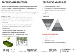 Toda acción local repercute a nivel global. Toda idea u obra arquitectónica publicada en
un medio se propaga en el medio social. Desde este punto de vista, el arquitecto hace
cultura y figura en los modos de vida y de habitar.
Cuantitativamente se ha llegado a un consenso internacional por el cual se estima que la
construcción y el mantenimiento del hábitat implicaría el consumo de cerca del 50% de la
energía a nivel global.
La elección de un cierto material implica impacto ambiental y consumo de
energía, ya que un kilogramo de cualquier material de construcción implica
energía para extraerlo de la naturaleza, transformarlo y llevarlo hasta una obra
en construcción.
Algunos materiales, además de poseer un contenido energético muy alto,
pueden también resultar muy tóxicos, como el caso de las pinturas que
contienen solventes.
Todo este enfoque lleva a que, en casos de estudio, una
construcción pueda contener más energía en su masa y
proceso de construcción, que la que puede demandar durante
su funcionamiento durante 30 a 50 años.
ENFOQUE ARQUITECTONICO PREGUNTAS A FORMULAR
 Cuanta energía consumirá el edificio?
 Emisiones de CO 2 o Huella que implica el proyecto
 ¿que patrones de confort tomar para minimizar el
impacto?
 ¿Reduciré costos?
DIAGNOSTICO
PROPUESTAS DE RESULTADO
• Sensores de iluminación
• Aguas pluviales
• Ventilación + luz natural
• Materiales de construcción con bajos niveles de CO2
 