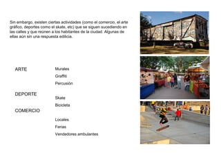 ARTE
DEPORTE
COMERCIO
Murales
Graffiti
Percusión
Skate
Bicicleta
Locales
Ferias
Vendedores ambulantes
Sin embargo, existen ciertas actividades (como el comercio, el arte
gráfico, deportes como el skate, etc) que se siguen sucediendo en
las calles y que reúnen a los habitantes de la ciudad. Algunas de
ellas aún sin una respuesta edilicia.
 