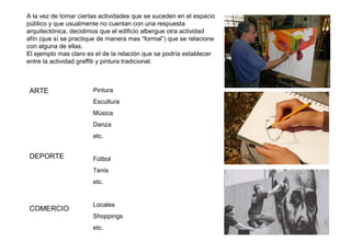 ARTE
DEPORTE
COMERCIO
Pintura
Escultura
Música
Danza
etc.
Fútbol
Tenis
etc.
Locales
Shoppings
etc.
A la vez de tomar ciertas actividades que se suceden en el espacio
público y que usualmente no cuentan con una respuesta
arquitectónica, decidimos que el edificio albergue otra actividad
afín (que sí se practique de manera mas “formal”) que se relacione
con alguna de ellas.
El ejemplo mas claro es el de la relación que se podría establecer
entre la actividad graffiti y pintura tradicional.
 