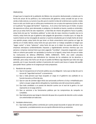 Página 1
PROPUESTAS
Al igual que la mayoría de la población de México me encuentro desilusionado y molesto por la
forma de actuar de los políticos y las instituciones del gobierno; estoy cansado de que se nos
venda a toda costa (y a un precio muy alto para la nación) la idea de la democracia cuando a todas
luces es solo una ilusión que se utiliza para mantenernos con un poco de esperanza (como se dice
en la película “los juegos del hambre” -Esperanza... Es lo único más fuerte que el miedo. Un poco
de esperanza es eficaz, pero demasiada, es peligrosa. Un destello es bueno, cuando es contenido),
pero yo ya estoy harto de este nepotismo y total falta de interés del gobierno hacia el pueblo,
estoy harto de que los “servidores públicos” se den vida de reyes mientras el pueblo vive en la
miseria, estoy harto de que el gobierno este plagado de ignorantes e incultos que a lo largo de
nuestra historia se han encargado de asesinar a nuestros estudiantes por el simple hecho de tener
una opinión propia, estoy harto de que tener un título universitario cierre puertas en lugar de
abrirlas en el medio laboral, estoy harto de que para tener un trabajo aceptable se tengan que
“pagar cuotas” o tener “palancas”, estoy harto de que se le dejen las puertas abiertas a las
empresas extranjeras condonándoseles impuesto y regalándoseles terrenos mientras que una
persona o empresa nacional tiene que estar pagando “mordidas”, impuestos exagerados y pasar
todo un calvario para poder ser aprobados (y muchos no lo logran), estoy harto de que en todas
las instituciones de defensa (PROFECO, CNDH, CONDUCEF, TEPJF, etc) estén colocados
estratégicamente personas que defenderán los intereses de los violadores de los derechos a
defender, pero estoy más harto aun de que el pueblo de México siga dejando que todo esto siga
pasando, por lo que, buscando cambiar el panorama de nuestro país busco el apoyo del pueblo
para poder llevar y pelear en el congreso por estas propuestas:
1. Rendición de cuentas:
1.1. Que la transparencia en la función pública sea una obligación real y que se deje de usar la
excusa de “seguridad nacional” a conveniencia.
1.2. Que a toda persona que haya ocupado un cargo en el gobierno sea auditada en su
función durante y al final de esta.
1.3. Que en caso de cometer algún ilícito sea sancionada conforme a la ley e inhabilitada para
volver a ocupar cargos dentro del gobierno, haciéndose esto del conocimiento público.
1.4. Que todo candidato a un puesto de elección cuente con el aval de la gente a la cual
represento en el cargo anterior.
1.5. Que se sancione a los funcionarios públicos por los compromisos de campaña no
cumplidos.
1.6. Que toda persona que tenga la intención de pasar de un puesto de elección a otro cumpla
con anterioridad con todo esto.
2. Verdadera democracia:
2.1. Que todo partido político contienda por cuenta propia buscando el apoyo del sector que
representa y verdaderamente sea una opción diferente de las ya existentes.
 