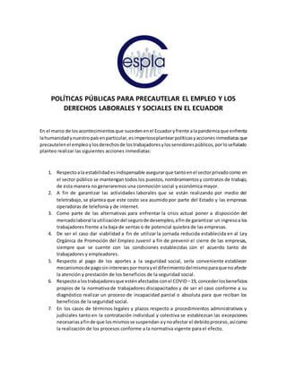 POLÍTICAS PÚBLICAS PARA PRECAUTELAR EL EMPLEO Y LOS
DERECHOS LABORALES Y SOCIALES EN EL ECUADOR
En el marco de losacontecimientosque suceden enel Ecuadoryfrente alapandemiaque enfrenta
lahumanidadynuestropaísenparticular,esimperiosoplantearpolíticasyacciones inmediatas que
precautelenel empleoylosderechosde lostrabajadoresylosservidorespúblicos,porloseñalado
planteo realizar las siguientes acciones inmediatas:
1. Respectoala estabilidadesindispensable asegurarque tantoenel sectorprivadocomo en
el sector público se mantengan todos los puestos, nombramientosy contratos de trabajo,
de esta manera no generaremos una conmoción social y económica mayor.
2. A fin de garantizar las actividades laborales que se están realizando por medio del
teletrabajo, se plantea que este costo sea asumido por parte del Estado y las empresas
operadoras de telefonía y de internet.
3. Como parte de las alternativas para enfrentar la crisis actual poner a disposición del
mercadolaboral la utilizacióndel segurode desempleo,afinde garantizar un ingresoa los
trabajadores frente a la baja de ventas o de potencial quiebra de las empresas.
4. De ser el caso dar viabilidad a fin de utilizar la jornada reducida establecida en al Ley
Orgánica de Promoción del Empleo Juvenil a fin de prevenir el cierre de las empresas,
siempre que se cuente con las condiciones establecidas con el acuerdo tanto de
trabajadores y empleadores.
5. Respecto al pago de los aportes a la seguridad social, sería conveniente establecer
mecanismosde pagosininteresespormorayel diferimientodelmismoparaque noafecte
la atención y prestación de los beneficios de la seguridad social.
6. Respectoalostrabajadoresque esténafectados conel COVID–19, concederlosbeneficios
propios de la normativa de trabajadores discapacitados y de ser el caso conforme a su
diagnóstico realizar un proceso de incapacidad parcial o absoluta para que reciban los
beneficios de la seguridad social.
7. En los casos de términos legales y plazos respecto a procedimientos administrativos y
judiciales tanto en la contratación individual y colectiva se establezcan las excepciones
necesariasafinde que losmismosse suspendan aynoafectar el debidoproceso,asícomo
la realización de los procesos conforme a la normativa vigente para el efecto.
 