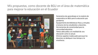 Mis propuestas, como docente de BGU en el área de matemática
para mejorar la educación en el Ecuador
Parámetros de aprendizaje en la metería de
matemática en BGU para la educación pos
pandemia.
Equipamiento de bibliotecas física y virtuales
al alcance de los estudiantes y docentes.
Herramientas de conectividad para la
comunidad educativa.
Textos adecuados a la realidad de una
educación como la actual.
Eliminar papeleo inadecuado para que los
docentes se dediquen mas tiempo a la
enseñanza.
 