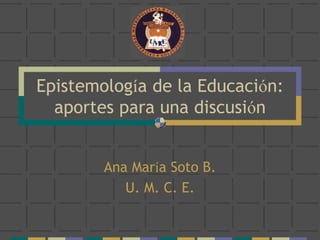 Epistemología de la Educación:
aportes para una discusión
Ana María Soto B.
U. M. C. E.
 