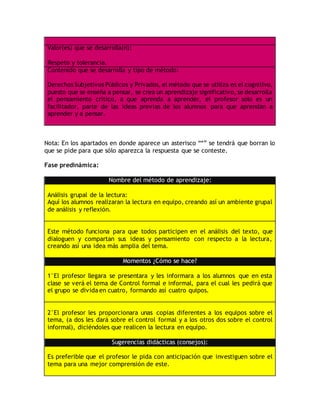 Valor(es) que se desarrolla(n):
Respeto y tolerancia.
Contenido que se desarrolla y tipo de método:
Derechos Subjetivos Públicos y Privados, el método que se utiliza es el cognitivo,
puesto que se enseña a pensar, se crea un aprendizaje significativo, se desarrolla
el pensamiento crítico, a que aprenda a aprender, el profesor solo es un
facilitador, parte de las ideas previas de los alumnos para que aprendan a
aprender y a pensar.
Nota: En los apartados en donde aparece un asterisco “*” se tendrá que borran lo
que se pide para que sólo aparezca la respuesta que se conteste.
Fase predinámica:
Nombre del método de aprendizaje:
Análisis grupal de la lectura:
Aquí los alumnos realizaran la lectura en equipo, creando así un ambiente grupal
de análisis y reflexión.
Este método funciona para que todos participen en el análisis del texto, que
dialoguen y compartan sus ideas y pensamiento con respecto a la lectura,
creando así una idea más amplia del tema.
Momentos ¿Cómo se hace?
1°El profesor llegara se presentara y les informara a los alumnos que en esta
clase se verá el tema de Control formal e informal, para el cual les pedirá que
el grupo se divida en cuatro, formando así cuatro quipos.
2°El profesor les proporcionara unas copias diferentes a los equipos sobre el
tema, (a dos les dará sobre el control formal y a los otros dos sobre el control
informal), diciéndoles que realicen la lectura en equipo.
Sugerencias didácticas (consejos):
Es preferible que el profesor le pida con anticipación que investiguen sobre el
tema para una mejor comprensión de este.
 