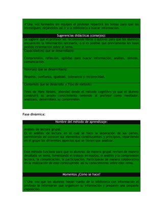 4°Una vez formados los equipos el profesor repartirá los temas para que los
investiguen, dejándolos así ir a la biblioteca a buscar información.
Sugerencias didácticas (consejos):
Se sugiere que el profesor les recomiende libros o autores para que los alumnos
encuentren la información necesaria, o si es posible que previamente les haya
pedido información sobre el tema.
Capacidad(es) que se desarrolla(n):
Comprensión, reflexión, agilidad para buscar información, análisis, síntesis,
comunicación.
Valor(es) que se desarrolla(n):
Respeto, confianza, igualdad, tolerancia y reciprocidad.
Contenido que se desarrolla y Tipo de método:
Tesis de Hans Kelsen, abordad desde el método cognitivo ya que el alumno
construirá su propio conocimiento teniendo al profesor como mediador,
analizara, desarrollara su comprensión.
Fase dinámica:
Nombre del método de aprendizaje:
Análisis de lectura grupal.
Es el análisis de lectura en el cual se hace la separación de sus partes,
permitiendo así conocer sus elementos constituyentes y principios, repartiendo
en el grupo los diferentes aspectos que se tienen que analizar.
Este método funciona para que os alumnos de manera grupal revisen de manera
detallada un tema, fomentando el trabajo en equipo, el análisis y la comprensión
lectora, la comunicación, la participación. Participarán de manera colaborativa
en la realización de este construyendo así su conocimiento sobre este tema.
Momentos ¿Cómo se hace?
1°Una vez que los alumnos hayan vuelto de la biblioteca con información el
profesor le informaran que organicen su información y preparen una pequeña
exposición.
 