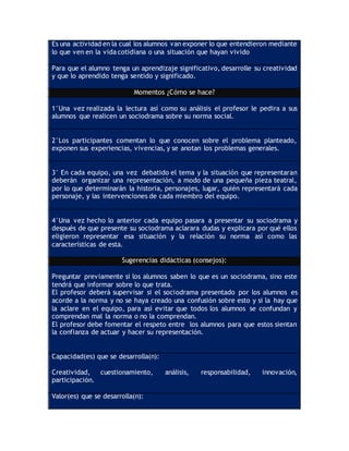 Es una actividad en la cual los alumnos van exponer lo que entendieron mediante
lo que ven en la vida cotidiana o una situación que hayan vivido
Para que el alumno tenga un aprendizaje significativo, desarrolle su creatividad
y que lo aprendido tenga sentido y significado.
Momentos ¿Cómo se hace?
1°Una vez realizada la lectura así como su análisis el profesor le pedira a sus
alumnos que realicen un sociodrama sobre su norma social.
2°Los participantes comentan lo que conocen sobre el problema planteado,
exponen sus experiencias, vivencias, y se anotan los problemas generales.
3° En cada equipo, una vez debatido el tema y la situación que representaran
deberán organizar una representación, a modo de una pequeña pieza teatral,
por lo que determinarán la historia, personajes, lugar, quién representará cada
personaje, y las intervenciones de cada miembro del equipo.
4°Una vez hecho lo anterior cada equipo pasara a presentar su sociodrama y
después de que presente su sociodrama aclarara dudas y explicara por qué ellos
eligieron representar esa situación y la relación su norma así como las
características de esta.
Sugerencias didácticas (consejos):
Preguntar previamente si los alumnos saben lo que es un sociodrama, sino este
tendrá que informar sobre lo que trata.
El profesor deberá supervisar si el sociodrama presentado por los alumnos es
acorde a la norma y no se haya creado una confusión sobre esto y si la hay que
la aclare en el equipo, para así evitar que todos los alumnos se confundan y
comprendan mal la norma o no la comprendan.
El profesor debe fomentar el respeto entre los alumnos para que estos sientan
la confianza de actuar y hacer su representación.
Capacidad(es) que se desarrolla(n):
Creatividad, cuestionamiento, análisis, responsabilidad, innovación,
participación.
Valor(es) que se desarrolla(n):
 