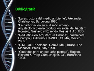 Bibliografía “ La estructura del medio ambiente”, Alexander, Christopher, Barcelona 1980. “ La participación en el diseño urbano arquitectónico en la producción social del hábitat”, Romero, Gustavo y Rosendo Mesías, HABITED. “ Re-Definición Arquitectura Urbana”, Icazbalceta Ocampo, Guillermo. CAMICH, SUMA, México 2005. “ S,M,L,XL”, Koolhaas, Rem & Mau, Bruce. The Monacelli Press, Italy 1998. “ Ciudades para un pequeño planeta”, Rogers, Richard & Philip Gumuchdjian. GG, Barcelona 1998. 