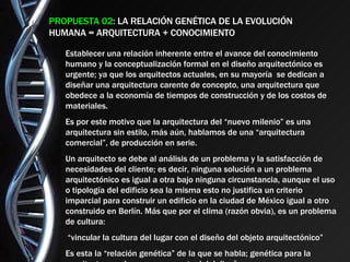 PROPUESTA 02 : LA RELACIÓN GENÉTICA DE LA EVOLUCIÓN HUMANA = ARQUITECTURA + CONOCIMIENTO Establecer una relación inherente entre el avance del conocimiento humano y la conceptualización formal en el diseño arquitectónico es urgente; ya que los arquitectos actuales, en su mayoría  se dedican a diseñar una arquitectura carente de concepto, una arquitectura que obedece a la economía de tiempos de construcción y de los costos de materiales. Es por este motivo que la arquitectura del “nuevo milenio” es una arquitectura sin estilo, más aún, hablamos de una “arquitectura comercial”, de producción en serie. Un arquitecto se debe al análisis de un problema y la satisfacción de necesidades del cliente; es decir, ninguna solución a un problema arquitectónico es igual a otra bajo ninguna circunstancia, aunque el uso o tipología del edificio sea la misma esto no justifica un criterio imparcial para construir un edificio en la ciudad de México igual a otro construido en Berlín. Más que por el clima (razón obvia), es un problema de cultura: “ vincular la cultura del lugar con el diseño del objeto arquitectónico” Es esta la “relación genética” de la que se habla; genética para la arquitectura y el proceso conceptual del diseño. 