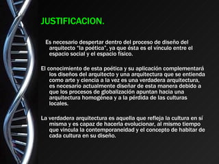 JUSTIFICACION. Es necesario despertar dentro del proceso de diseño del arquitecto “la poética”, ya que ésta es el vínculo entre el espacio social y el espacio físico. El conocimiento de esta poética y su aplicación complementará los diseños del arquitecto y una arquitectura que se entienda como arte y ciencia a la vez es una verdadera arquitectura, es necesario actualmente diseñar de esta manera debido a que los procesos de globalización apuntan hacia una arquitectura homogénea y a la pérdida de las culturas locales. La verdadera arquitectura es aquella que refleja la cultura en sí misma y es capaz de hacerla evolucionar, al mismo tiempo que vincula la contemporaneidad y el concepto de habitar de cada cultura en su diseño. 