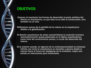 OBJETIVOS Exponer al arquitecto las formas de desarrollar la parte artística del diseño en arquitectura, ya que ésta no es sólo la construcción, sino también es un arte. Reflexionar acerca de la pérdida de la cultura en la arquitectura debido a la globalización. Al diseñar arquitectura de estas características la evolución humana automáticamente queda plasmada en el objeto arquitectónico como fruto del conocimiento actual y a la par del desarrollo del mismo. Si lo anterior sucede, la vigencia de la contemporaneidad es entonces infinita; por tanto la arquitectura se actualiza y genera desde sí misma hacia el futuro sin desligarse de la evolución, mejor aún: siendo un instrumento para fomentarla.  